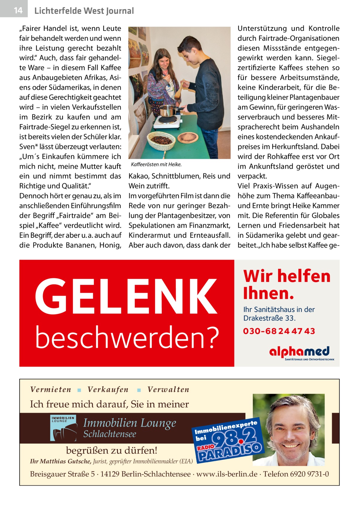 14  Lichterfelde West Journal  „­Fairer Handel ist, wenn Leute fair behandelt werden und wenn ihre Leistung gerecht bezahlt wird.“ Auch, dass fair gehandelte Ware – in diesem Fall Kaffee aus Anbaugebieten Afrikas, Asiens oder Südamerikas, in denen auf diese Gerechtigkeit geachtet wird – in vielen Verkaufsstellen im Bezirk zu kaufen und am Fairtrade-Siegel zu erkennen ist, ist bereits vielen der Schüler klar. Sven* lässt überzeugt verlauten: „Um´s Einkaufen kümmere ich mich nicht, meine Mutter kauft ein und nimmt bestimmt das Richtige und Qualität.“ Dennoch hört er genau zu, als im anschließenden Einführungsfilm der Begriff „Fairtraide“ am Beispiel „Kaffee“ verdeutlicht wird. Ein Begriff, der aber u. a. auch auf die Produkte Bananen, Honig,  Kaffeerösten mit Heike.  Unterstützung und Kontrolle durch Fairtrade-Organisationen diesen Missstände entgegengewirkt werden kann. Siegelzertifizierte Kaffees stehen so für bessere Arbeitsumstände, keine Kinderarbeit, für die Beteiligung kleiner Plantagenbauer am Gewinn, für geringeren Wasserverbrauch und besseres Mitspracherecht beim Aushandeln eines kostendeckenden Ankaufpreises im Herkunftsland. Dabei wird der Rohkaffee erst vor Ort im Ankunftsland ge­röstet und verpackt. Viel Praxis-Wissen auf Augenhöhe zum Thema Kaffeeanbauund Ernte bringt Heike Kammer mit. Die Referentin für Globales Lernen und Friedensarbeit hat in Südamerika gelebt und gearbeitet. „Ich habe selbst Kaffee ge Kakao, Schnittblumen, Reis und Wein zutrifft. Im vorgeführten Film ist dann die Rede von nur geringer Bezahlung der Plantagenbesitzer, von Spekulationen am Finanzmarkt, Kinderarmut und Ernteausfall. Aber auch davon, dass dank der  GELENK  Wir helfen Ihnen.  beschwerden?  Ihr Sanitätshaus in der Drakestraße 33.  Vermieten ▪ Verkaufen  030-68 24 47 43  ▪ Verwalten  Ich freue mich darauf, Sie in meiner  Immobilien Lounge Schlachtensee  xper te  iliene  Immob bei  begrüßen zu dürfen! Ihr Matthias Gutsche, Jurist, geprüfter Immobilienmakler (EIA)  Breisgauer Straße 5 · 14129 Berlin-Schlachtensee · www.ils-berlin.de · Telefon 6920 9731-0