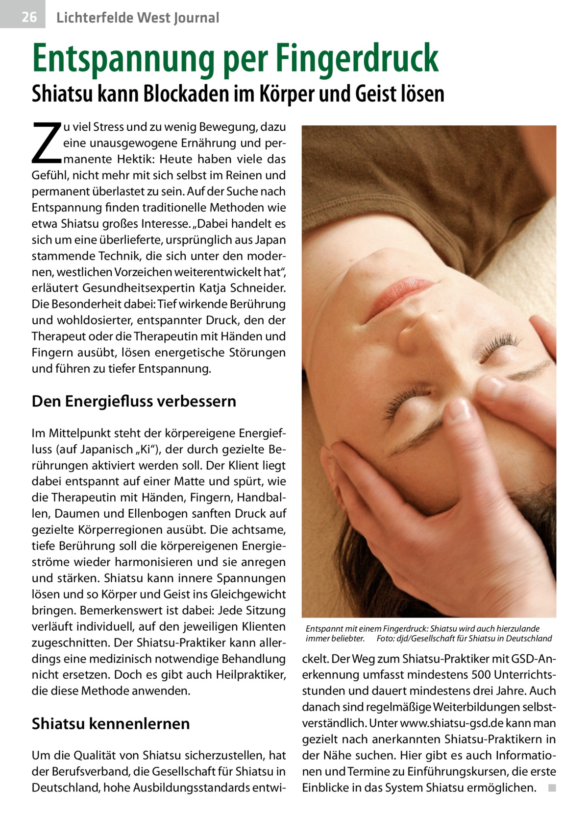 26  Lichterfelde West Journal  Entspannung per Fingerdruck  Shiatsu kann Blockaden im Körper und Geist lösen  Z  u viel Stress und zu wenig Bewegung, dazu eine unausgewogene Ernährung und permanente Hektik: Heute haben viele das Gefühl, nicht mehr mit sich selbst im Reinen und permanent überlastet zu sein. Auf der Suche nach Entspannung finden traditionelle Methoden wie etwa Shiatsu großes Interesse. „Dabei handelt es sich um eine überlieferte, ursprünglich aus Japan stammende Technik, die sich unter den modernen, westlichen Vorzeichen weiterentwickelt hat“, erläutert Gesundheitsexpertin Katja Schneider. Die Besonderheit dabei: Tief wirkende Berührung und wohldosierter, entspannter Druck, den der Therapeut oder die Therapeutin mit Händen und Fingern ausübt, lösen energetische Störungen und führen zu tiefer Entspannung.  Den Energiefluss verbessern Im Mittelpunkt steht der körpereigene Energiefluss (auf Japanisch „Ki“), der durch gezielte Berührungen aktiviert werden soll. Der Klient liegt dabei entspannt auf einer Matte und spürt, wie die Therapeutin mit Händen, Fingern, Handballen, Daumen und Ellenbogen sanften Druck auf gezielte Körperregionen ausübt. Die achtsame, tiefe Berührung soll die körpereigenen Energieströme wieder harmonisieren und sie anregen und stärken. Shiatsu kann innere Spannungen lösen und so Körper und Geist ins Gleichgewicht bringen. Bemerkenswert ist dabei: Jede Sitzung verläuft individuell, auf den jeweiligen Klienten zugeschnitten. Der Shiatsu-Praktiker kann allerdings eine medizinisch notwendige Behandlung nicht ersetzen. Doch es gibt auch Heilpraktiker, die diese Methode anwenden.  Shiatsu kennenlernen Um die Qualität von Shiatsu sicherzustellen, hat der Berufsverband, die Gesellschaft für Shiatsu in Deutschland, hohe Ausbildungsstandards entwi Entspannt mit einem Fingerdruck: Shiatsu wird auch hierzulande immer beliebter.� Foto: djd/Gesellschaft für Shiatsu in Deutschland  ckelt. Der Weg zum Shiatsu-Praktiker mit GSD-Anerkennung umfasst mindestens 500 Unterrichtsstunden und dauert mindestens drei Jahre. Auch danach sind regelmäßige Weiterbildungen selbstverständlich. Unter www.shiatsu-gsd.de kann man gezielt nach anerkannten Shiatsu-Praktikern in der Nähe suchen. Hier gibt es auch Informationen und Termine zu Einführungskursen, die erste Einblicke in das System Shiatsu ermöglichen. � ◾