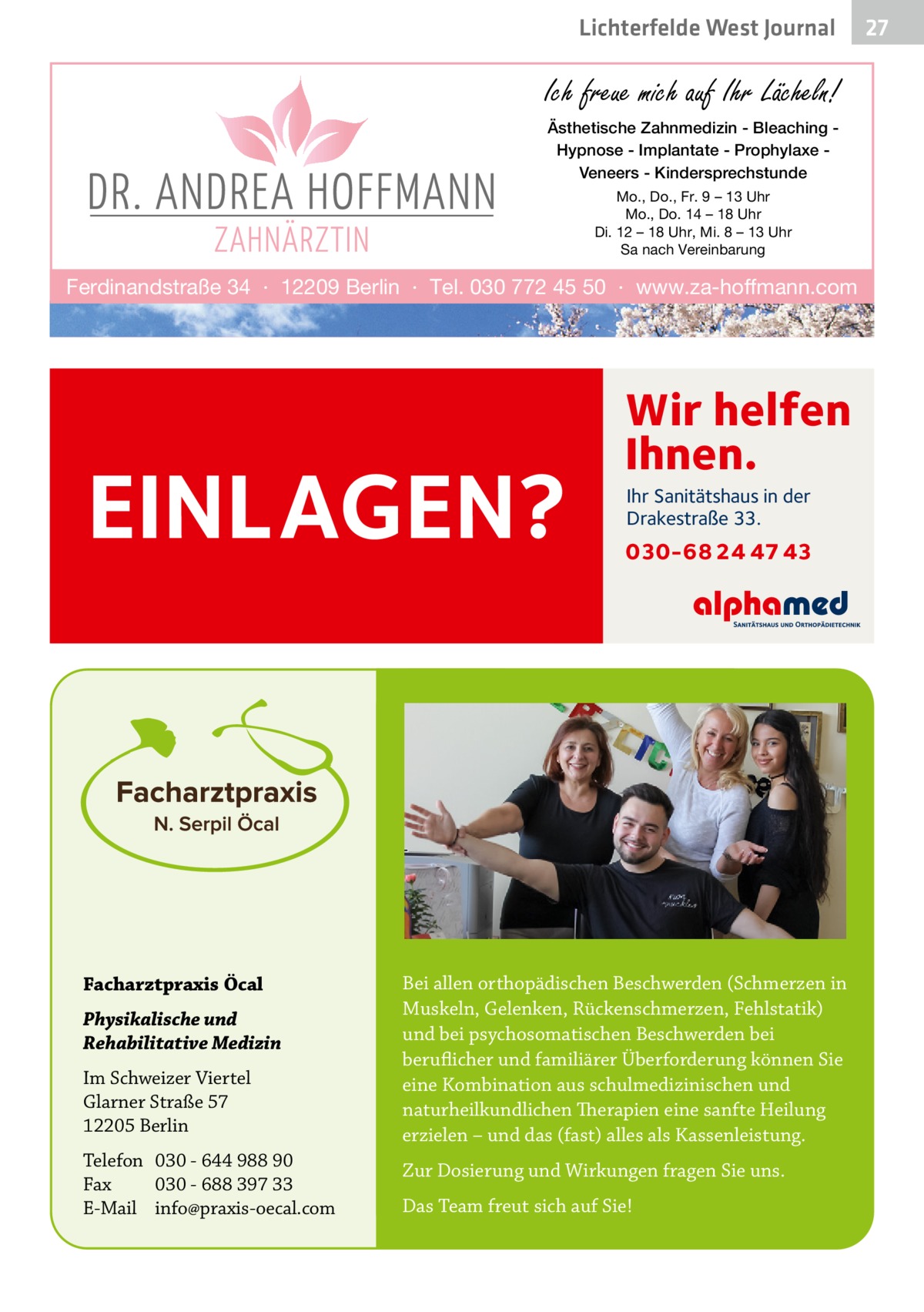 Lichterfelde West Journal  Ich freue mich auf Ihr Lächeln! Ästhetische Zahnmedizin - Bleaching Hypnose - Implantate - Prophylaxe Veneers - Kindersprechstunde Mo., Do., Fr. 9 – 13 Uhr Mo., Do. 14 – 18 Uhr Di. 12 – 18 Uhr, Mi. 8 – 13 Uhr Sa nach Vereinbarung  Ferdinandstraße 34 · 12209 Berlin · Tel. 030 772 45 50 · www.za-hoffmann.com  EINLAGEN?  Facharztpraxis Öcal Physikalische und Rehabilitative Medizin Im Schweizer Viertel Glarner Straße 57 12205 Berlin Telefon 030 - 644 988 90 Fax 030 - 688 397 33 E-Mail info@praxis-oecal.com  Wir helfen Ihnen. Ihr Sanitätshaus in der Drakestraße 33.  030-68 24 47 43  Bei allen orthopädischen Beschwerden (Schmerzen in Muskeln, Gelenken, Rückenschmerzen, Fehlstatik) und bei psychosomatischen Beschwerden bei beruflicher und familiärer Überforderung können Sie eine Kombination aus schulmedizinischen und naturheilkundlichen Therapien eine sanfte Heilung erzielen – und das (fast) alles als Kassenleistung. Zur Dosierung und Wirkungen fragen Sie uns. Das Team freut sich auf Sie!  27 27