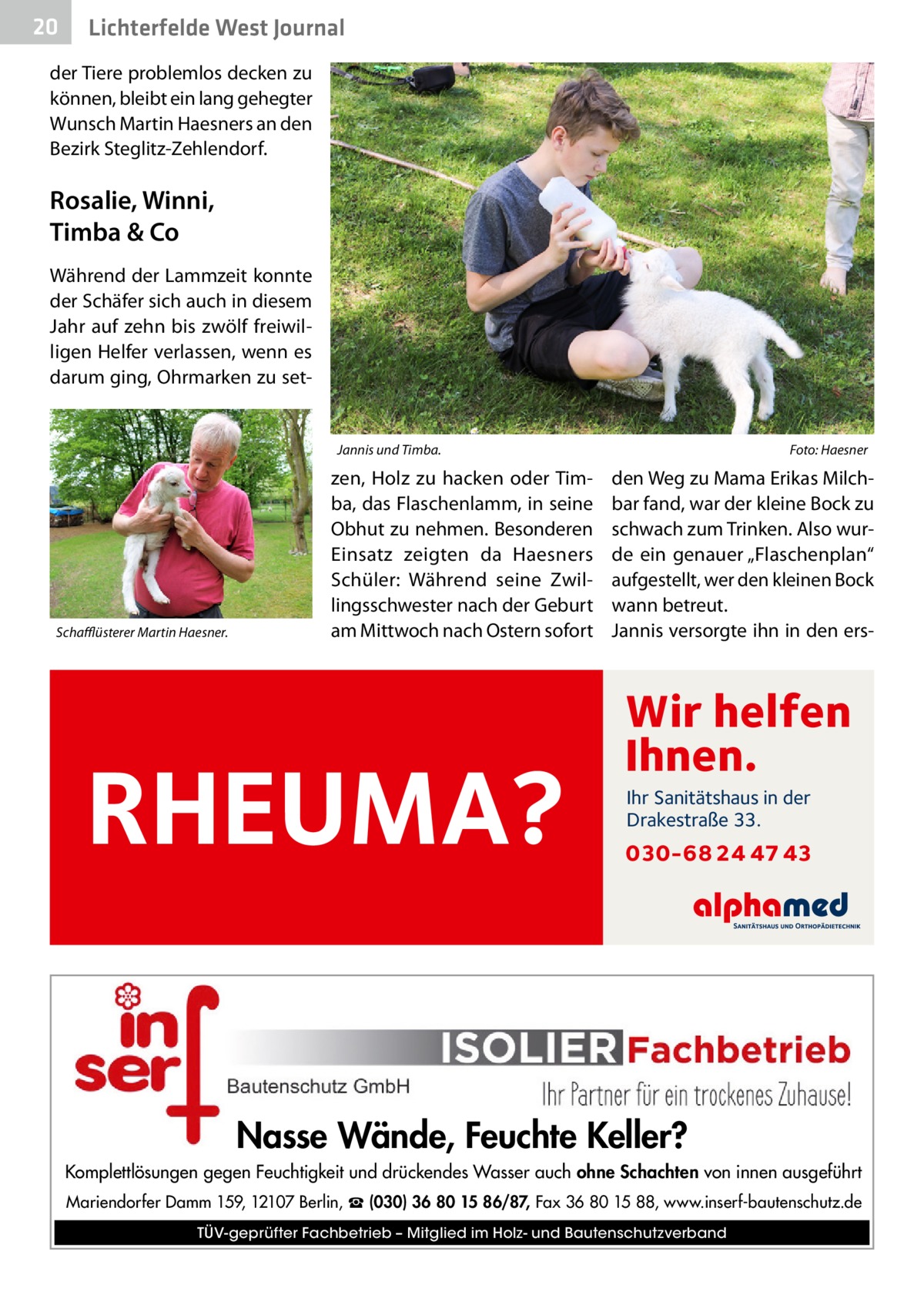 20  Lichterfelde West Journal  der Tiere problemlos decken zu können, bleibt ein lang gehegter Wunsch Martin Haesners an den Bezirk Steglitz-Zehlendorf.  Rosalie, Winni, Timba & Co Während der Lammzeit konnte der Schäfer sich auch in diesem Jahr auf zehn bis zwölf freiwilligen Helfer verlassen, wenn es darum ging, Ohrmarken zu set Jannis und Timba.�  Schafflüsterer Martin Haesner.  zen, Holz zu hacken oder Timba, das Flaschenlamm, in seine Obhut zu nehmen. Besonderen Einsatz zeigten da Haesners Schüler: Während seine Zwillingsschwester nach der Geburt am Mittwoch nach Ostern sofort  RHEUMA?  Foto: Haesner  den Weg zu Mama Erikas Milchbar fand, war der kleine Bock zu schwach zum Trinken. Also wurde ein genauer „Flaschenplan“ aufgestellt, wer den kleinen Bock wann betreut. Jannis versorgte ihn in den ers Wir helfen Ihnen. Ihr Sanitätshaus in der Drakestraße 33.  030-68 24 47 43  Nasse Wände, Feuchte Keller? Komplettlösungen gegen Feuchtigkeit und drückendes Wasser auch ohne Schachten von innen ausgeführt Mariendorfer Damm 159, 12107 Berlin, ☎ (030) 36 80 15 86/87, Fax 36 80 15 88, www.inserf-bautenschutz.de TÜV-geprüfter Fachbetrieb – Mitglied im Holz- und Bautenschutzverband