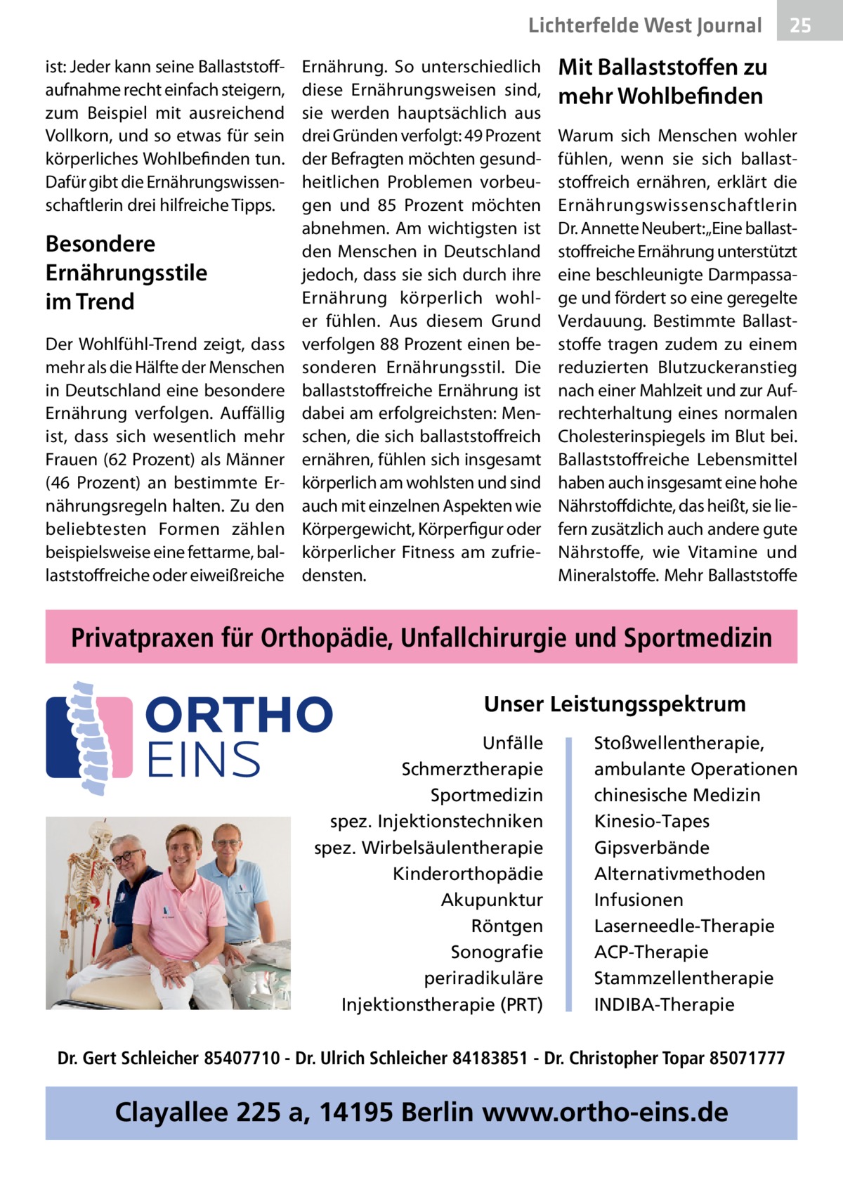 Lichterfelde West Gesundheit Journal ist: Jeder kann seine Ballaststoffaufnahme recht einfach steigern, zum Beispiel mit ausreichend Vollkorn, und so etwas für sein körperliches Wohlbefinden tun. Dafür gibt die Ernährungswissenschaftlerin drei hilfreiche Tipps.  Besondere Ernährungsstile im Trend Der Wohlfühl-Trend zeigt, dass mehr als die Hälfte der Menschen in Deutschland eine besondere Ernährung verfolgen. Auffällig ist, dass sich wesentlich mehr Frauen (62 Prozent) als Männer (46  Prozent) an bestimmte Ernährungsregeln halten. Zu den beliebtesten Formen zählen beispielsweise eine fettarme, ballaststoffreiche oder eiweißreiche  Ernährung. So unterschiedlich diese Ernährungsweisen sind, sie werden hauptsächlich aus drei Gründen verfolgt: 49 Prozent der Befragten möchten gesundheitlichen Problemen vorbeugen und 85  Prozent möchten abnehmen. Am wichtigsten ist den Menschen in Deutschland jedoch, dass sie sich durch ihre Ernährung körperlich wohler fühlen. Aus diesem Grund verfolgen 88 Prozent einen besonderen Ernährungsstil. Die ballaststoffreiche Ernährung ist dabei am erfolgreichsten: Menschen, die sich ballaststoffreich ernähren, fühlen sich insgesamt körperlich am wohlsten und sind auch mit einzelnen Aspekten wie Körpergewicht, Körperfigur oder körperlicher Fitness am zufriedensten.  25 25  Mit Ballaststoffen zu mehr Wohlbefinden Warum sich Menschen wohler fühlen, wenn sie sich ballaststoffreich ernähren, erklärt die Ernährungswissenschaftlerin Dr. Annette Neubert:„Eine ballaststoffreiche Ernährung unterstützt eine beschleunigte Darmpassage und fördert so eine geregelte Verdauung. Bestimmte Ballaststoffe tragen zudem zu einem reduzierten Blutzuckeranstieg nach einer Mahlzeit und zur Aufrechterhaltung eines normalen Cholesterinspiegels im Blut bei. Ballaststoffreiche Lebensmittel haben auch insgesamt eine hohe Nährstoffdichte, das heißt, sie liefern zusätzlich auch andere gute Nährstoffe, wie Vitamine und Mineralstoffe. Mehr Ballaststoffe  Privatpraxen für Orthopädie, Unfallchirurgie und Sportmedizin Unser Leistungsspektrum Unfälle Schmerztherapie Sportmedizin spez. Injektionstechniken spez. Wirbelsäulentherapie Kinderorthopädie Akupunktur Röntgen Sonografie periradikuläre Injektionstherapie (PRT)  Stoßwellentherapie, ambulante Operationen chinesische Medizin Kinesio-Tapes Gipsverbände Alternativmethoden Infusionen Laserneedle-Therapie ACP-Therapie Stammzellentherapie INDIBA-Therapie  Dr. Gert Schleicher 85407710 - Dr. Ulrich Schleicher 84183851 - Dr. Christopher Topar 85071777  Clayallee 225 a, 14195 Berlin www.ortho-eins.de