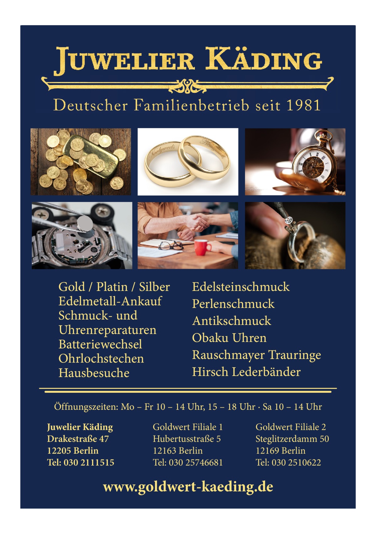 Gold / Platin / Silber Edelmetall-Ankauf Schmuck- und Uhrenreparaturen Batteriewechsel Ohrlochstechen Hausbesuche  Edelsteinschmuck Perlenschmuck Antikschmuck Obaku Uhren Rauschmayer Trauringe Hirsch Lederbänder  Öffnungszeiten: Mo – Fr 10 – 14 Uhr, 15 – 18 Uhr · Sa 10 – 14 Uhr Juwelier Käding Drakestraße 47 12205 Berlin Tel: 030 2111515  Goldwert Filiale 1 Hubertusstraße 5 12163 Berlin Tel: 030 25746681  Goldwert Filiale 2 Steglitzerdamm 50 12169 Berlin Tel: 030 2510622  www.goldwert-kaeding.de