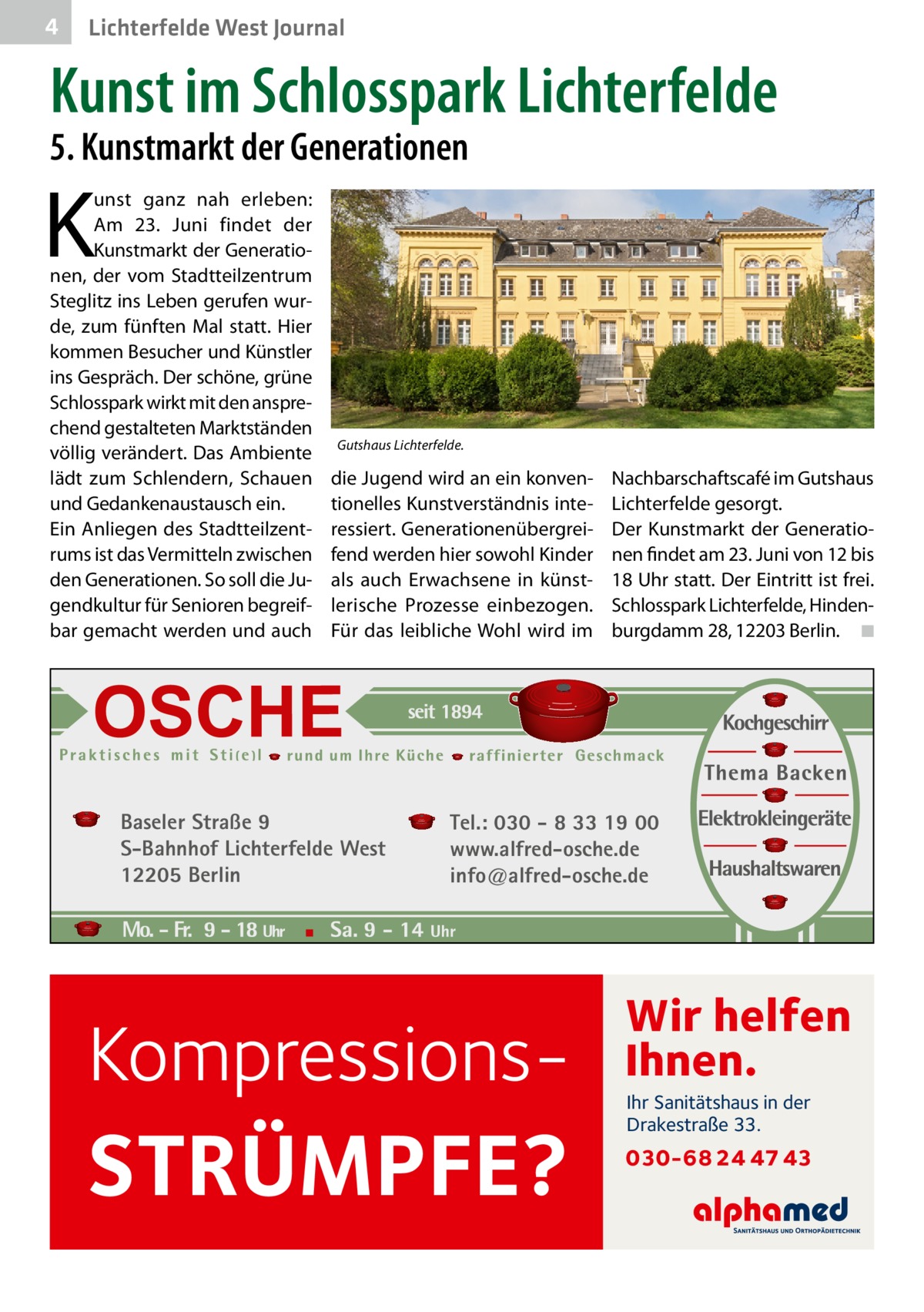 4  Lichterfelde West Journal  Kunst im Schlosspark Lichterfelde 5. Kunstmarkt der Generationen  K  unst ganz nah erleben: Am 23.  Juni findet der Kunstmarkt der Generationen, der vom Stadtteilzentrum Steglitz ins Leben gerufen wurde, zum fünften Mal statt. Hier kommen Besucher und Künstler ins Gespräch. Der schöne, grüne Schlosspark wirkt mit den ansprechend gestalteten Marktständen völlig verändert. Das Ambiente lädt zum Schlendern, Schauen und Gedankenaustausch ein. Ein Anliegen des Stadtteilzentrums ist das Vermitteln zwischen den Generationen. So soll die Jugendkultur für Senioren begreifbar gemacht werden und auch  Gutshaus Lichterfelde.  die Jugend wird an ein konventionelles Kunstverständnis interessiert. Generationenübergreifend werden hier sowohl Kinder als auch Erwachsene in künstlerische Prozesse einbezogen. Für das leibliche Wohl wird im  Baseler Straße 9 S-Bahnhof Lichterfelde West 12205 Berlin  Nachbarschaftscafé im Gutshaus Lichterfelde gesorgt. Der Kunstmarkt der Generationen findet am 23. Juni von 12 bis 18 Uhr statt. Der Eintritt ist frei. Schlosspark Lichterfelde, Hindenburgdamm 28, 12203 Berlin. � ◾  Tel.: 030 - 8 33 19 00 www.alfred-osche.de info@alfred-osche.de  Kompressions STRÜMPFE?  Wir helfen Ihnen. Ihr Sanitätshaus in der Drakestraße 33.  030-68 24 47 43