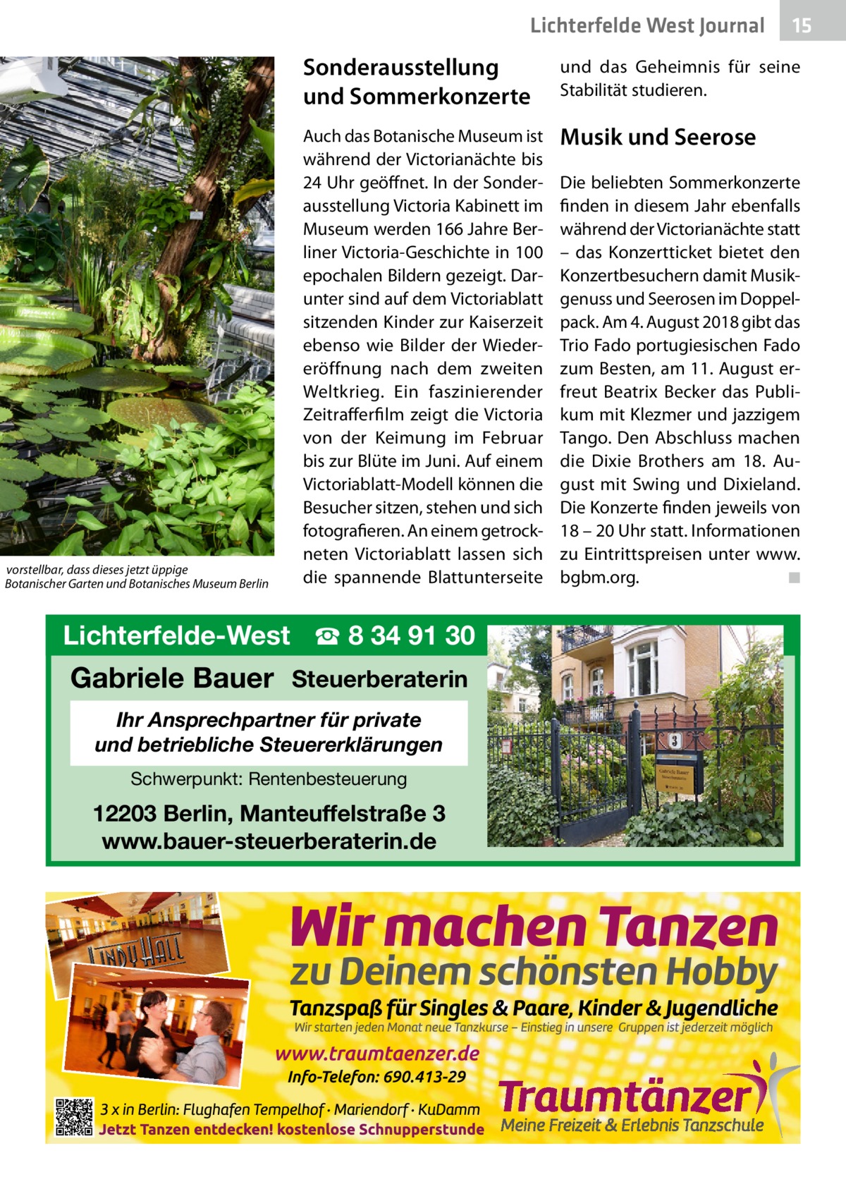 Lichterfelde West Journal     vorstellbar, dass dieses jetzt üppige    Botanischer Garten und Botanisches Museum Berlin  15 15  Sonderausstellung und Sommerkonzerte  und das Geheimnis für seine Stabilität studieren.  Auch das Botanische Museum ist während der Victorianächte bis 24 Uhr geöffnet. In der Sonderausstellung Victoria Kabinett im Museum werden 166 Jahre Berliner Victoria-Geschichte in 100 epochalen Bildern gezeigt. Darunter sind auf dem Victoriablatt sitzenden Kinder zur Kaiserzeit ebenso wie Bilder der Wiedereröffnung nach dem zweiten Weltkrieg. Ein faszinierender Zeitrafferfilm zeigt die Victoria von der Keimung im Februar bis zur Blüte im Juni. Auf einem Victoriablatt-Modell können die Besucher sitzen, stehen und sich fotografieren. An einem getrockneten Victoriablatt lassen sich die spannende Blattunterseite  Musik und Seerose  Lichterfelde-West ☎ 8 34 91 30  Gabriele Bauer Steuerberaterin Ihr Ansprechpartner für private und betriebliche Steuererklärungen Schwerpunkt: Rentenbesteuerung  12203 Berlin, Manteuffelstraße 3 www.bauer-steuerberaterin.de  Die beliebten Sommerkonzerte finden in diesem Jahr ebenfalls während der Victorianächte statt – das Konzertticket bietet den Konzertbesuchern damit Musikgenuss und Seerosen im Doppelpack. Am 4. August 2018 gibt das Trio Fado portugiesischen Fado zum Besten, am 11. August erfreut Beatrix Becker das Publikum mit Klezmer und jazzigem Tango. Den Abschluss machen die Dixie Brothers am 18.  August mit Swing und Dixieland. Die Konzerte finden jeweils von 18 – 20 Uhr statt. Informationen zu Eintrittspreisen unter www. bgbm.org. � ◾