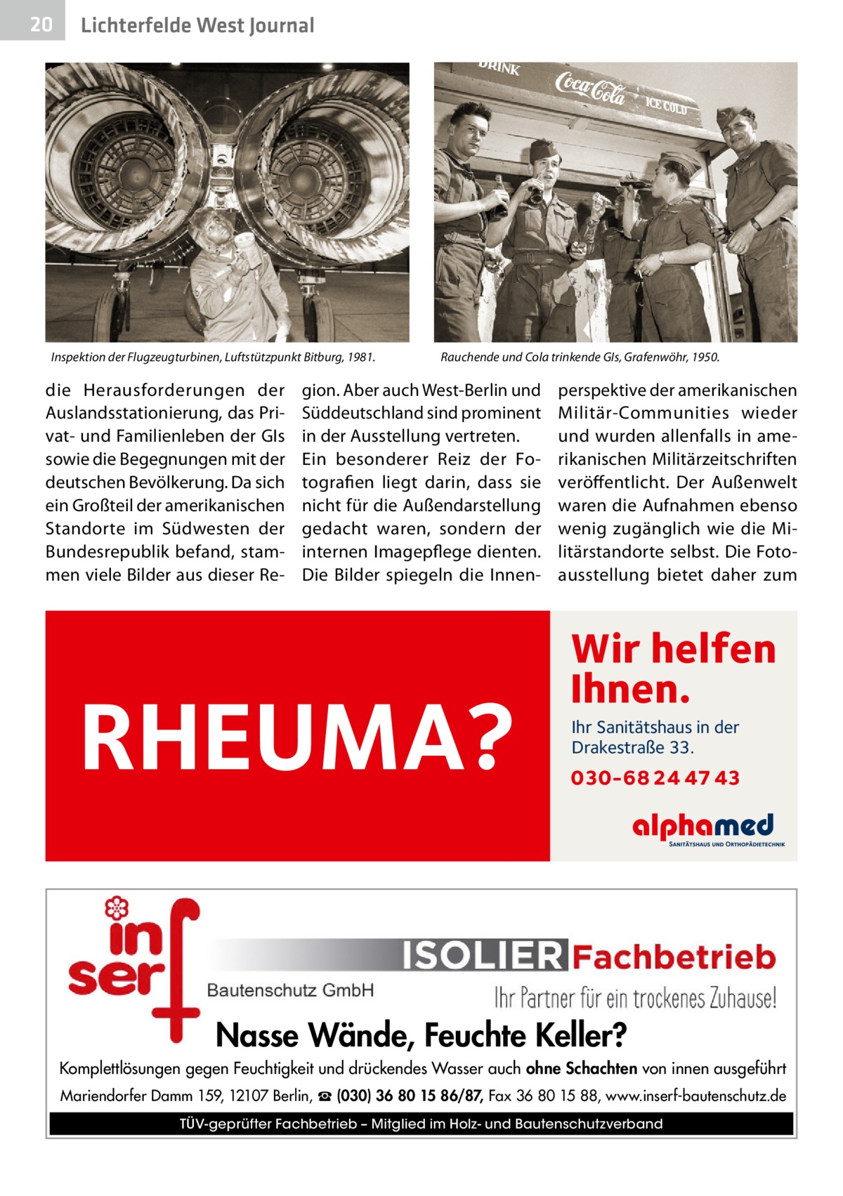 20  Lichterfelde West Journal  Inspektion der Flugzeugturbinen, Luftstützpunkt Bitburg, 1981.  die Herausforderungen der Auslandsstationierung, das Privat- und Familienleben der GIs sowie die Begegnungen mit der deutschen Bevölkerung. Da sich ein Großteil der amerikanischen Standorte im Südwesten der Bundesrepublik befand, stammen viele Bilder aus dieser Re Rauchende und Cola trinkende GIs, Grafenwöhr, 1950.  gion. Aber auch West-Berlin und Süddeutschland sind prominent in der Ausstellung vertreten. Ein besonderer Reiz der Fotografien liegt darin, dass sie nicht für die Außendarstellung gedacht waren, sondern der internen Imagepflege dienten. Die Bilder spiegeln die Innen RHEUMA?  perspektive der amerikanischen Militär-Communities wieder und wurden allenfalls in amerikanischen Militärzeitschriften veröffentlicht. Der Außenwelt waren die Aufnahmen ebenso wenig zugänglich wie die Militärstandorte selbst. Die Fotoausstellung bietet daher zum  Wir helfen Ihnen. Ihr Sanitätshaus in der Drakestraße 33.  030-68 24 47 43  Nasse Wände, Feuchte Keller? Komplettlösungen gegen Feuchtigkeit und drückendes Wasser auch ohne Schachten von innen ausgeführt Mariendorfer Damm 159, 12107 Berlin, ☎ (030) 36 80 15 86/87, Fax 36 80 15 88, www.inserf-bautenschutz.de TÜV-geprüfter Fachbetrieb – Mitglied im Holz- und Bautenschutzverband