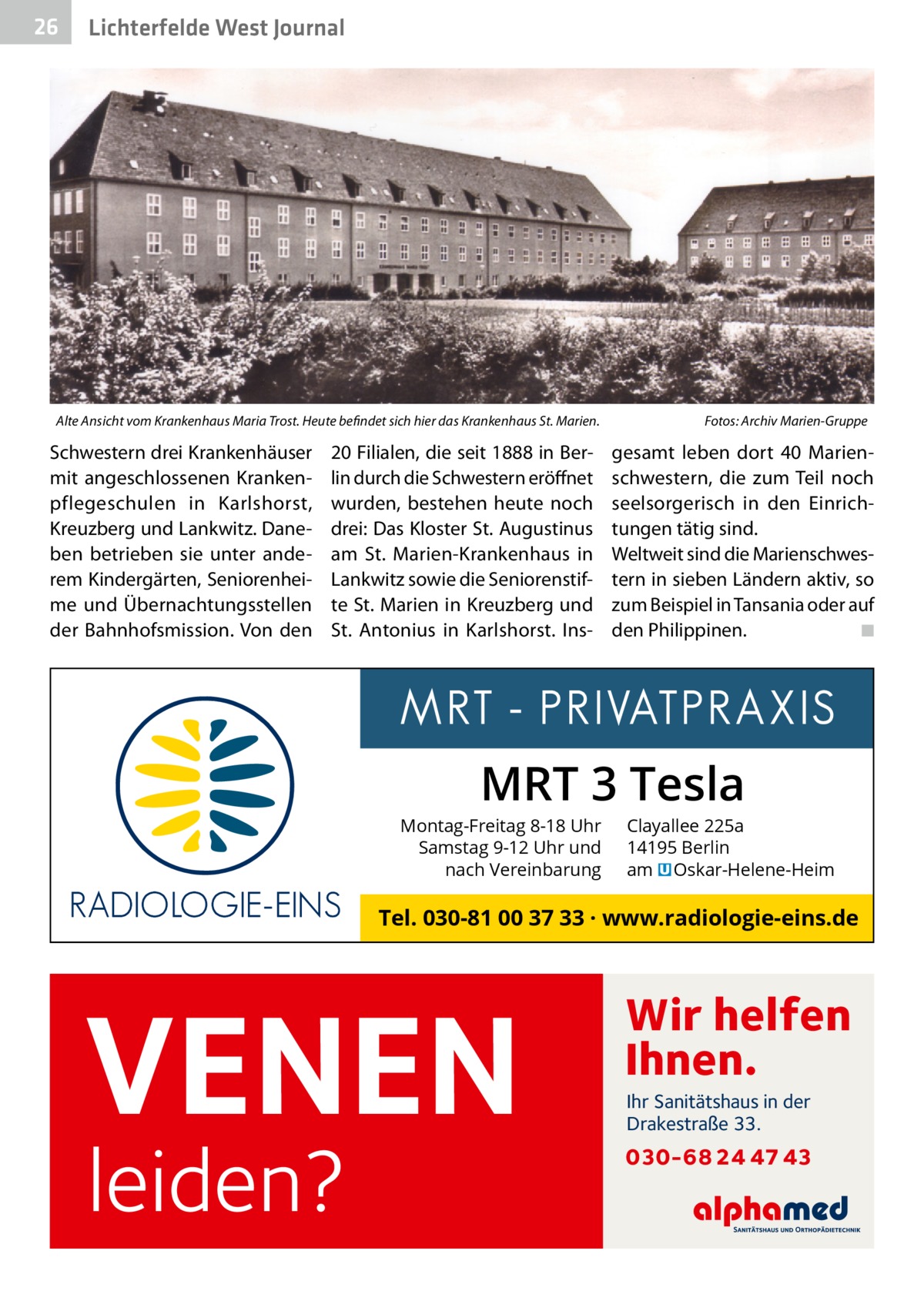 26  Lichterfelde West Journal  Alte Ansicht vom Krankenhaus Maria Trost. Heute befindet sich hier das Krankenhaus St. Marien.�  Schwestern drei Krankenhäuser mit angeschlossenen Krankenpflegeschulen in Karlshorst, Kreuzberg und Lankwitz. Daneben betrieben sie unter anderem Kindergärten, Seniorenheime und Übernachtungsstellen der Bahnhofsmission. Von den  20 Filialen, die seit 1888 in Berlin durch die Schwestern eröffnet wurden, bestehen heute noch drei: Das Kloster St. Augustinus am St.  Marien-Krankenhaus in Lankwitz sowie die Seniorenstifte St. Marien in Kreuzberg und St.  Antonius in Karlshorst.  Ins Fotos: Archiv Marien-Gruppe  gesamt leben dort 40  Marienschwestern, die zum Teil noch seelsorgerisch in den Einrichtungen tätig sind. Weltweit sind die Marienschwestern in sieben Ländern aktiv, so zum Beispiel in Tansania oder auf den Philippinen. � ◾  MRT 3 Tesla  Montag-Freitag 8-18 Uhr Samstag 9-12 Uhr und nach Vereinbarung  Clayallee 225a 14195 Berlin am � Oskar-Helene-Heim  Tel. 030-81 00 37 33 · www.radiologie-eins.de  VENEN leiden?  Wir helfen Ihnen. Ihr Sanitätshaus in der Drakestraße 33.  030-68 24 47 43