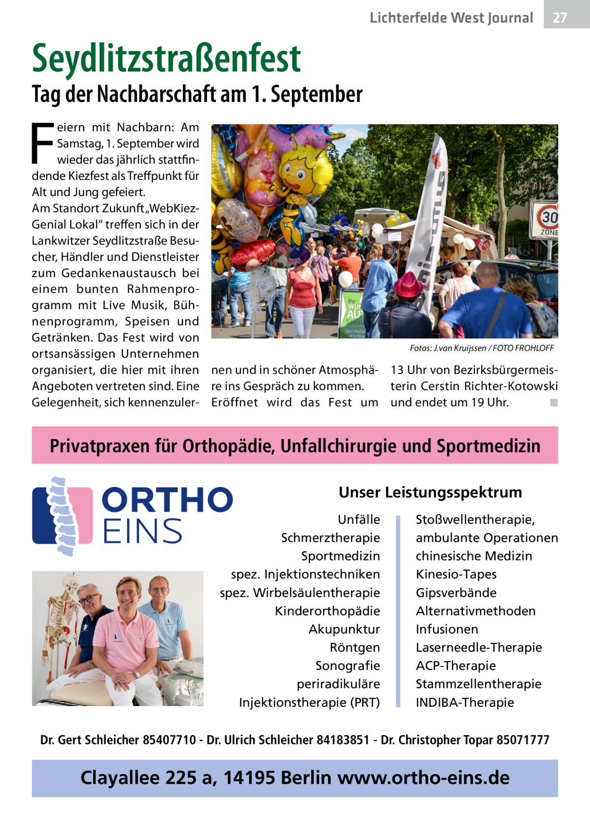 Lichterfelde West Gesundheit Journal  27 27  Seydlitzstraßenfest  Tag der Nachbarschaft am 1. September  F  eiern mit Nachbarn: Am Samstag, 1. September wird wieder das jährlich stattfindende Kiezfest als Treffpunkt für Alt und Jung gefeiert. Am Standort Zukunft „WebKiezGenial Lokal“ treffen sich in der Lankwitzer Seydlitzstraße Besucher, Händler und Dienstleister zum Gedankenaustausch bei einem bunten Rahmenprogramm mit Live Musik, Bühnenprogramm, Speisen und Getränken. Das Fest wird von Fotos: J.van Kruijssen / FOTO FROHLOFF ortsansässigen Unternehmen organisiert, die hier mit ihren nen und in schöner Atmosphä- 13 Uhr von BezirksbürgermeisAngeboten vertreten sind. Eine re ins Gespräch zu kommen. terin Cerstin Richter-Kotowski Gelegenheit, sich kennenzuler- Eröffnet wird das Fest um und endet um 19 Uhr. � ◾  Privatpraxen für Orthopädie, Unfallchirurgie und Sportmedizin Unser Leistungsspektrum Unfälle Schmerztherapie Sportmedizin spez. Injektionstechniken spez. Wirbelsäulentherapie Kinderorthopädie Akupunktur Röntgen Sonografie periradikuläre Injektionstherapie (PRT)  Stoßwellentherapie, ambulante Operationen chinesische Medizin Kinesio-Tapes Gipsverbände Alternativmethoden Infusionen Laserneedle-Therapie ACP-Therapie Stammzellentherapie INDIBA-Therapie  Dr. Gert Schleicher 85407710 - Dr. Ulrich Schleicher 84183851 - Dr. Christopher Topar 85071777  Clayallee 225 a, 14195 Berlin www.ortho-eins.de