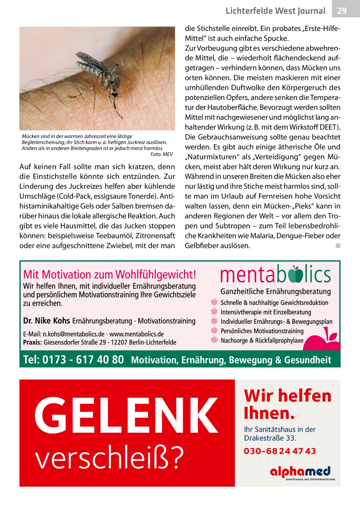 Lichterfelde West Gesundheit Journal  Mücken sind in der warmen Jahreszeit eine lästige Begleiterscheinung; ihr Stich kann u. a. heftigen Juckreiz auslösen. Anders als in anderen Breitengraden ist er jedoch meist harmlos. � Foto: MEV  Auf keinen Fall sollte man sich kratzen, denn die Einstichstelle könnte sich entzünden. Zur Linderung des Juckreizes helfen aber kühlende Umschläge (Cold-Pack, essigsaure Tonerde). Antihistaminikahaltige Gels oder Salben bremsen darüber hinaus die lokale allergische Reaktion. Auch gibt es viele Hausmittel, die das Jucken stoppen können: beispielsweise Teebaumöl, Zitronensaft oder eine aufgeschnittene Zwiebel, mit der man  29 29  die Stichstelle einreibt. Ein probates „Erste-HilfeMittel“ ist auch einfache Spucke. Zur Vorbeugung gibt es verschiedene abwehrende Mittel, die – wiederholt flächendeckend aufgetragen – verhindern können, dass Mücken uns orten können. Die meisten maskieren mit einer umhüllenden Duftwolke den Körpergeruch des potenziellen Opfers, andere senken die Temperatur der Hautoberfläche. Bevorzugt werden sollten Mittel mit nachgewiesener und möglichst lang anhaltender Wirkung (z. B. mit dem Wirkstoff DEET). Die Gebrauchsanweisung sollte genau beachtet werden. Es gibt auch einige ätherische Öle und „Naturmixturen“ als „Verteidigung“ gegen Mücken, meist aber hält deren Wirkung nur kurz an. Während in unseren Breiten die Mücken also eher nur lästig und ihre Stiche meist harmlos sind, sollte man im Urlaub auf Fernreisen hohe Vorsicht walten lassen, denn ein Mücken-„Pieks“ kann in anderen Regionen der Welt – vor allem den Tropen und Subtropen – zum Teil lebensbedrohliche Krankheiten wie Malaria, Dengue-Fieber oder Gelbfieber auslösen. � ◾  GELENK verschleiß?  Wir helfen Ihnen. Ihr Sanitätshaus in der Drakestraße 33.  030-68 24 47 43