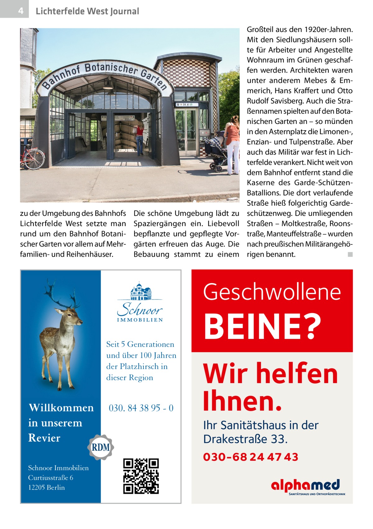 4  Lichterfelde West Journal  zu der Umgebung des Bahnhofs Lichterfelde West setzte man rund um den Bahnhof Botanischer Garten vor allem auf Mehrfamilien- und Reihenhäuser.  Die schöne Umgebung lädt zu Spaziergängen ein. Liebevoll bepflanzte und gepflegte Vorgärten erfreuen das Auge. Die Bebauung stammt zu einem  Großteil aus den 1920er-Jahren. Mit den Siedlungshäusern sollte für Arbeiter und Angestellte Wohnraum im Grünen geschaffen werden. Architekten waren unter anderem Mebes & Emmerich, Hans Kraffert und Otto Rudolf Savisberg. Auch die Straßennamen spielten auf den Botanischen Garten an – so münden in den Asternplatz die Limonen-, Enzian- und Tulpenstraße. Aber auch das Militär war fest in Lichterfelde verankert. Nicht weit von dem Bahnhof entfernt stand die Kaserne des Garde-SchützenBatallions. Die dort verlaufende Straße hieß folgerichtig Gardeschützenweg. Die umliegenden Straßen – Moltkestraße, Roonstraße, Manteuffelstraße – wurden nach preußischen Militärangehörigen benannt. � ◾  Geschwollene  Seit 5 Generationen und über 100 Jahren der Platzhirsch in dieser Region  Willkommen in unserem Revier Schnoor Immobilien Curtiusstraße 6 12205 Berlin  030. 84 38 95 - 0  BEINE?  Wir helfen Ihnen. Ihr Sanitätshaus in der Drakestraße 33.  030-68 24 47 43