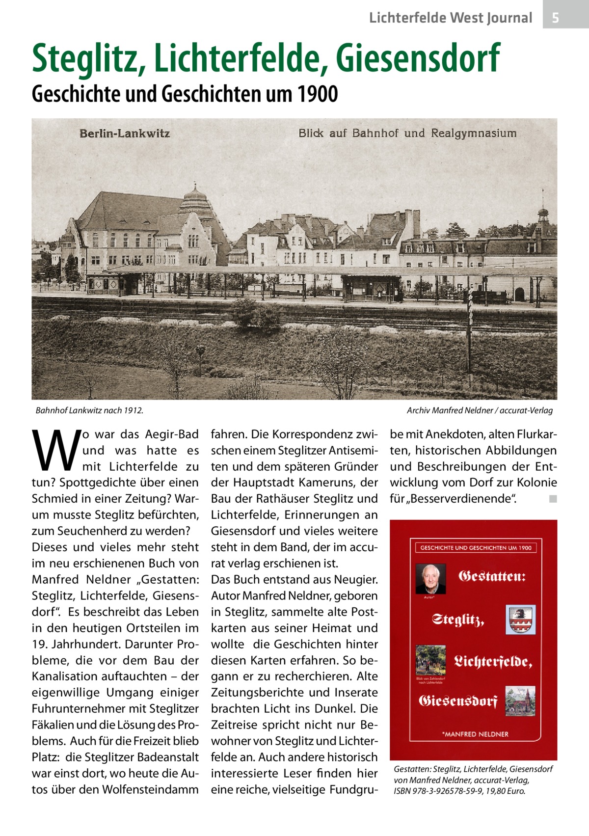 Lichterfelde West Journal  5  Steglitz, Lichterfelde, Giesensdorf Geschichte und Geschichten um 1900  Bahnhof Lankwitz nach 1912.�  W  o war das Aegir-Bad und was hatte es mit Lichterfelde zu tun? Spottgedichte über einen Schmied in einer Zeitung? Warum musste Steglitz befürchten, zum Seuchenherd zu werden? Dieses und vieles mehr steht im neu erschienenen Buch von Manfred Neldner „Gestatten: Steglitz, Lichterfelde, Giesensdorf“. Es beschreibt das Leben in den heutigen Ortsteilen im 19. Jahrhundert. Darunter Probleme, die vor dem Bau der Kanalisation auftauchten – der eigenwillige Umgang einiger Fuhrunternehmer mit Steglitzer Fäkalien und die Lösung des Problems. Auch für die Freizeit blieb Platz: die Steglitzer Badeanstalt war einst dort, wo heute die Autos über den Wolfensteindamm  Archiv Manfred Neldner / accurat-Verlag  fahren. Die Korrespondenz zwischen einem Steglitzer Antisemiten und dem späteren Gründer der Hauptstadt Kameruns, der Bau der Rathäuser Steglitz und Lichterfelde, Erinnerungen an Giesensdorf und vieles weitere steht in dem Band, der im accurat verlag erschienen ist. Das Buch entstand aus Neugier. Autor Manfred Neldner, geboren in Steglitz, sammelte alte Postkarten aus seiner Heimat und wollte die Geschichten hinter diesen Karten erfahren. So begann er zu recherchieren. Alte Zeitungsberichte und Inserate brachten Licht ins Dunkel. Die Zeitreise spricht nicht nur Bewohner von Steglitz und Lichterfelde an. Auch andere historisch interessierte Leser finden hier eine reiche, vielseitige Fundgru be mit Anekdoten, alten Flurkarten, historischen Abbildungen und Beschreibungen der Entwicklung vom Dorf zur Kolonie für „Besserverdienende“. � ◾  Gestatten: Steglitz, Lichterfelde, Giesensdorf von Manfred Neldner, accurat-Verlag, ISBN 978-3-926578-59-9, 19,80 Euro.