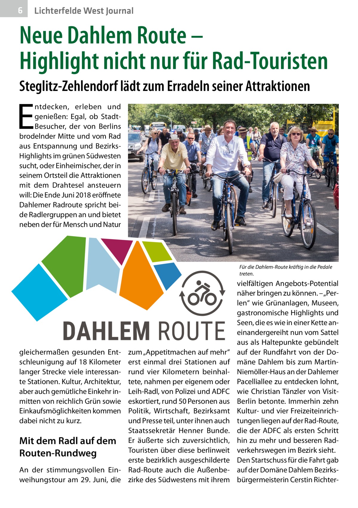 6  Lichterfelde West Journal  Neue Dahlem Route – Highlight nicht nur für Rad-Touristen Steglitz-Zehlendorf lädt zum Erradeln seiner Attraktionen  E  ntdecken, erleben und genießen: Egal, ob StadtBesucher, der von Berlins brodelnder Mitte und vom Rad aus Entspannung und BezirksHighlights im grünen Südwesten sucht, oder Einheimischer, der in seinem Ortsteil die Attraktionen mit dem Drahtesel ansteuern will: Die Ende Juni 2018 eröffnete Dahlemer Radroute spricht beide Radlergruppen an und bietet neben der für Mensch und Natur  Für die Dahlem-Route kräftig in die Pedale treten.  gleichermaßen gesunden Entschleunigung auf 18 Kilometer langer Strecke viele interessante Stationen. Kultur, Architektur, aber auch gemütliche Einkehr inmitten von reichlich Grün sowie Einkaufsmöglichkeiten kommen dabei nicht zu kurz.  zum „Appetitmachen auf mehr“ erst einmal drei Stationen auf rund vier Kilometern beinhaltete, nahmen per eigenem oder Leih-Radl, von Polizei und ADFC eskortiert, rund 50 Personen aus Politik, Wirtschaft, Bezirksamt und Presse teil, unter ihnen auch Staatssekretär Henner Bunde. Mit dem Radl auf dem Er äußerte sich zuversichtlich, Touristen über diese berlinweit Routen-Rundweg erste bezirklich ausgeschilderte An der stimmungsvollen Ein- Rad-Route auch die Außenbeweihungstour am 29.  Juni, die zirke des Südwestens mit ihrem  vielfältigen Angebots-Potential näher bringen zu können. – „Perlen“ wie Grünanlagen, Museen, gastronomische Highlights und Seen, die es wie in einer Kette aneinandergereiht nun vom Sattel aus als Haltepunkte gebündelt auf der Rundfahrt von der Domäne Dahlem bis zum MartinNiemöller-Haus an der Dahlemer Pacelliallee zu entdecken lohnt, wie Christian Tänzler von VisitBerlin betonte. Immerhin zehn Kultur- und vier Freizeiteinrichtungen liegen auf der Rad-Route, die der ADFC als ersten Schritt hin zu mehr und besseren Radverkehrswegen im Bezirk sieht. Den Startschuss für die Fahrt gab auf der Domäne Dahlem Bezirksbürgermeisterin Cerstin Richte