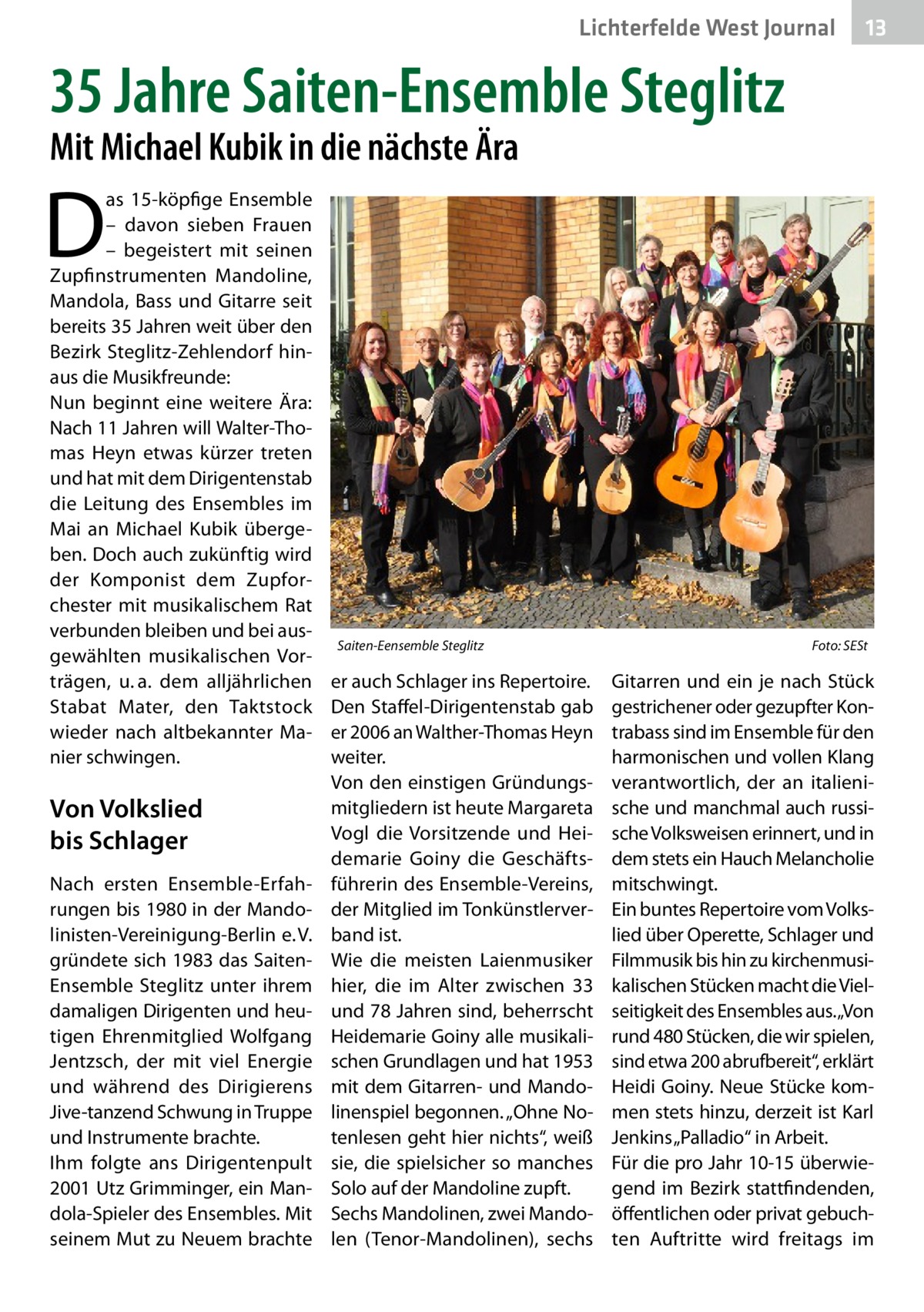 Lichterfelde West Journal  13 13  35 Jahre Saiten-Ensemble Steglitz Mit Michael Kubik in die nächste Ära  D  as 15-köpfige Ensemble – davon sieben Frauen – begeistert mit seinen Zupfinstrumenten Mandoline, Mandola, Bass und Gitarre seit bereits 35 Jahren weit über den Bezirk Steglitz-Zehlendorf hinaus die Musikfreunde: Nun beginnt eine weitere Ära: Nach 11 Jahren will Walter-Thomas Heyn etwas kürzer treten und hat mit dem Dirigentenstab die Leitung des Ensembles im Mai an Michael Kubik übergeben. Doch auch zukünftig wird der Komponist dem Zupforchester mit musikalischem Rat verbunden bleiben und bei ausgewählten musikalischen Vorträgen, u. a. dem alljährlichen Stabat Mater, den Taktstock wieder nach altbekannter Manier schwingen.  Von Volkslied bis Schlager Nach ersten Ensemble-Erfahrungen bis 1980 in der Mandolinisten-Vereinigung-Berlin e. V. gründete sich 1983 das SaitenEnsemble Steglitz unter ihrem damaligen Dirigenten und heutigen Ehrenmitglied Wolfgang Jentzsch, der mit viel Energie und während des Dirigierens Jive-tanzend Schwung in Truppe und Instrumente brachte. Ihm folgte ans Dirigentenpult 2001 Utz Grimminger, ein Mandola-Spieler des Ensembles. Mit seinem Mut zu Neuem brachte  Saiten-Eensemble Steglitz�  er auch Schlager ins Repertoire. Den Staffel-Dirigentenstab gab er 2006 an Walther-Thomas Heyn weiter. Von den einstigen Gründungsmitgliedern ist heute Margareta Vogl die Vorsitzende und Heidemarie Goiny die Geschäftsführerin des Ensemble-Vereins, der Mitglied im Tonkünstlerverband ist. Wie die meisten Laienmusiker hier, die im Alter zwischen 33 und 78 Jahren sind, beherrscht Heidemarie Goiny alle musikalischen Grundlagen und hat 1953 mit dem Gitarren- und Mandolinenspiel begonnen. „Ohne Notenlesen geht hier nichts“, weiß sie, die spielsicher so manches Solo auf der Mandoline zupft. Sechs Mandolinen, zwei Mandolen (Tenor-Mandolinen), sechs  Foto: SESt  Gitarren und ein je nach Stück gestrichener oder gezupfter Kontrabass sind im Ensemble für den harmonischen und vollen Klang verantwortlich, der an italienische und manchmal auch russische Volksweisen erinnert, und in dem stets ein Hauch Melancholie mitschwingt. Ein buntes Repertoire vom Volkslied über Operette, Schlager und Filmmusik bis hin zu kirchenmusikalischen Stücken macht die Vielseitigkeit des Ensembles aus.„Von rund 480 Stücken, die wir spielen, sind etwa 200 abrufbereit“, erklärt Heidi Goiny. Neue Stücke kommen stets hinzu, derzeit ist Karl Jenkins „Palladio“ in Arbeit. Für die pro Jahr 10-15 überwiegend im Bezirk stattfindenden, öffentlichen oder privat gebuchten Auftritte wird freitags im