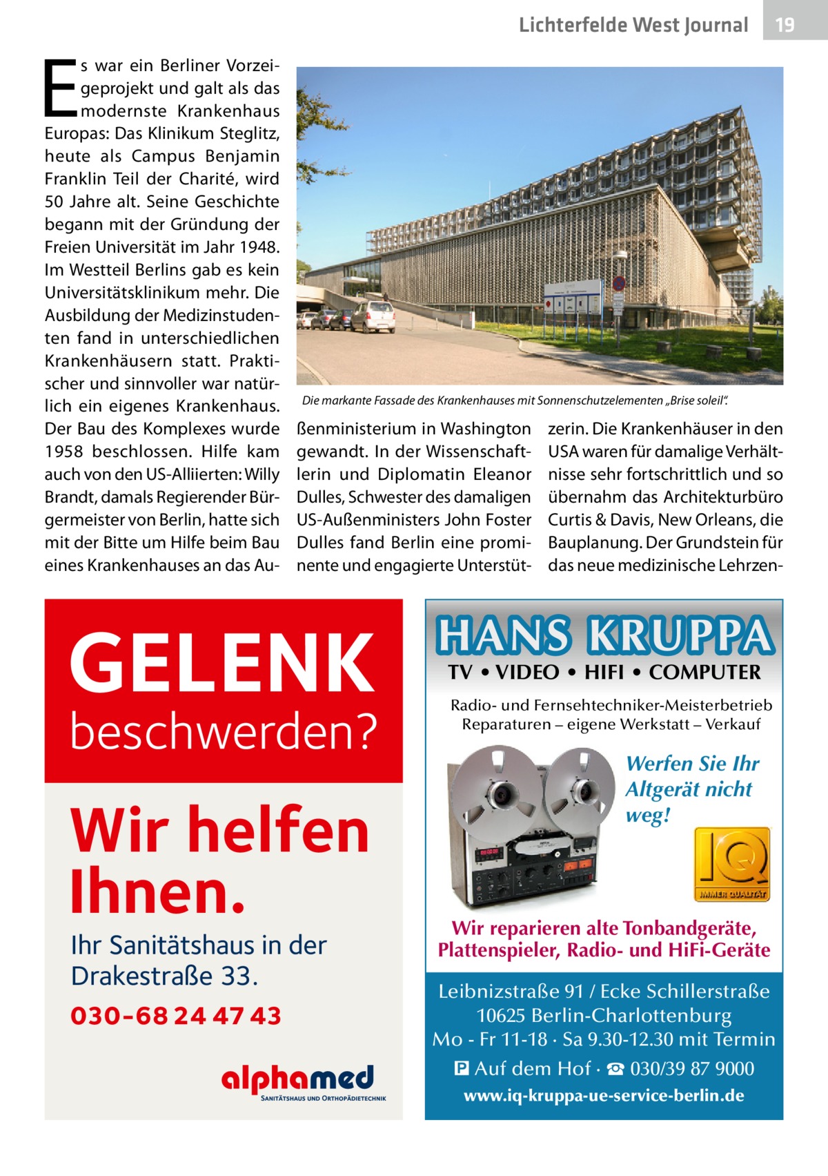 Lichterfelde West Journal  E  s war ein Berliner Vorzeigeprojekt und galt als das modernste Krankenhaus Europas: Das Klinikum Steglitz, heute als Campus Benjamin Franklin Teil der Charité, wird 50  Jahre alt. Seine Geschichte begann mit der Gründung der Freien Universität im Jahr 1948. Im Westteil Berlins gab es kein Universitätsklinikum mehr. Die Ausbildung der Medizinstudenten fand in unterschiedlichen Krankenhäusern statt. Praktischer und sinnvoller war natürlich ein eigenes Krankenhaus. Der Bau des Komplexes wurde 1958 beschlossen. Hilfe kam auch von den US-Alliierten: Willy Brandt, damals Regierender Bürgermeister von Berlin, hatte sich mit der Bitte um Hilfe beim Bau eines Krankenhauses an das Au Die markante Fassade des Krankenhauses mit Sonnenschutzelementen „Brise soleil“.  ßenministerium in Washington gewandt. In der Wissenschaftlerin und Diplomatin Eleanor Dulles, Schwester des damaligen US-Außenministers John Foster Dulles fand Berlin eine prominente und engagierte Unterstüt GELENK  beschwerden?  Wir helfen Ihnen. Ihr Sanitätshaus in der Drakestraße 33.  030-68 24 47 43  19 19  zerin. Die Krankenhäuser in den USA waren für damalige Verhältnisse sehr fortschrittlich und so übernahm das Architekturbüro Curtis & Davis, New Orleans, die Bauplanung. Der Grundstein für das neue medizinische Lehrzen HANS KRUPPA TV • VIDEO • HIFI • COMPUTER  Radio- und Fernsehtechniker-Meisterbetrieb Reparaturen – eigene Werkstatt – Verkauf  Werfen Sie Ihr Altgerät nicht weg!  Wir reparieren alte Tonbandgeräte, Plattenspieler, Radio- und HiFi-Geräte Leibnizstraße 91 / Ecke Schillerstraße 10625 Berlin-Charlottenburg Mo - Fr 11-18 · Sa 9.30-12.30 mit Termin � Auf dem Hof · ☎ 030/39 87 9000 www.iq-kruppa-ue-service-berlin.de