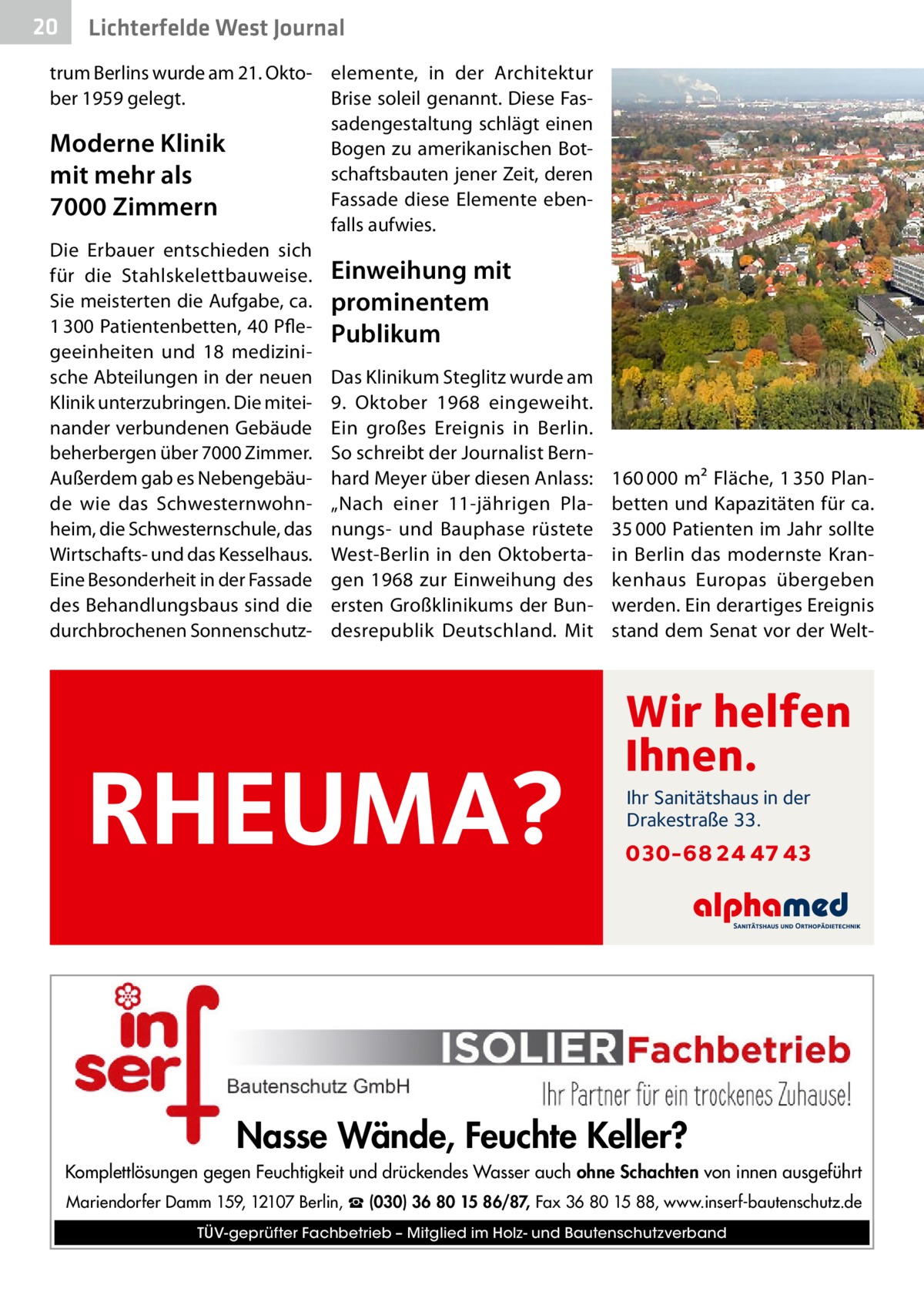 20  Lichterfelde West Journal  trum Berlins wurde am 21. Okto- elemente, in der Architektur ber 1959 gelegt. Brise soleil genannt. Diese Fassadengestaltung schlägt einen Moderne Klinik Bogen zu amerikanischen Botschaftsbauten jener Zeit, deren mit mehr als Fassade diese Elemente eben7000 Zimmern falls aufwies. Die Erbauer entschieden sich für die Stahlskelettbauweise. Einweihung mit Sie meisterten die Aufgabe, ca. prominentem 1 300 Patientenbetten, 40 Pfle- Publikum geeinheiten und 18 medizinische Abteilungen in der neuen Das Klinikum Steglitz wurde am Klinik unterzubringen. Die mitei- 9.  Oktober 1968 eingeweiht. nander verbundenen Gebäude Ein großes Ereignis in Berlin. beherbergen über 7000 Zimmer. So schreibt der Journalist BernAußerdem gab es Nebengebäu- hard Meyer über diesen Anlass: de wie das Schwesternwohn- „Nach einer 11-jährigen Plaheim, die Schwesternschule, das nungs- und Bauphase rüstete Wirtschafts- und das Kesselhaus. West-Berlin in den OktobertaEine Besonderheit in der Fassade gen 1968 zur Einweihung des des Behandlungsbaus sind die ersten Großklinikums der Bundurchbrochenen Sonnenschutz­ desrepublik Deutschland. Mit  RHEUMA?  �  160 000 m² Fläche, 1 350 Planbetten und Kapazitäten für ca. 35 000 Patienten im Jahr sollte in Berlin das modernste Krankenhaus Europas übergeben werden. Ein derartiges Ereignis stand dem Senat vor der Welt Wir helfen Ihnen. Ihr Sanitätshaus in der Drakestraße 33.  030-68 24 47 43  Nasse Wände, Feuchte Keller? Komplettlösungen gegen Feuchtigkeit und drückendes Wasser auch ohne Schachten von innen ausgeführt Mariendorfer Damm 159, 12107 Berlin, ☎ (030) 36 80 15 86/87, Fax 36 80 15 88, www.inserf-bautenschutz.de TÜV-geprüfter Fachbetrieb – Mitglied im Holz- und Bautenschutzverband