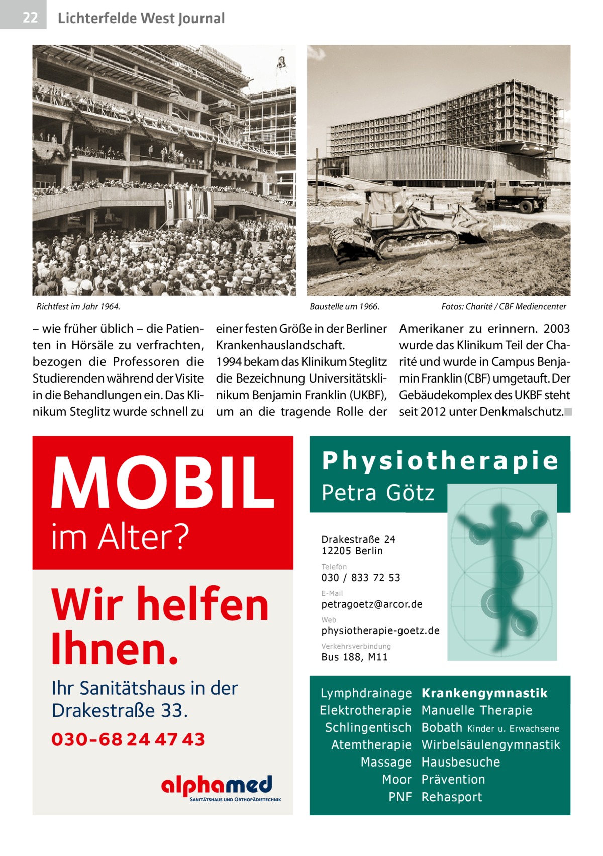 22  Lichterfelde West Journal  Richtfest im Jahr 1964.	  – wie früher üblich – die Patienten in Hörsäle zu verfrachten, bezogen die Professoren die Studierenden während der Visite in die Behandlungen ein. Das Klinikum Steglitz wurde schnell zu  Baustelle um 1966.�  einer festen Größe in der Berliner Krankenhauslandschaft. 1994 bekam das Klinikum Steglitz die Bezeichnung Universitätsklinikum Benjamin Franklin (UKBF), um an die tragende Rolle der  MOBIL im Alter?  Fotos: Charité / CBF Mediencenter  Amerikaner zu erinnern. 2003 wurde das Klinikum Teil der Charité und wurde in Campus Benjamin Franklin (CBF) umgetauft. Der Gebäudekomplex des UKBF steht seit 2012 unter Denkmalschutz.�◾  Physiotherapie Petra Götz Drakestraße 24 12205 Berlin Telefon  Wir helfen Ihnen. Ihr Sanitätshaus in der Drakestraße 33.  030-68 24 47 43  030 / 833 72 53 E-Mail  petragoetz@arcor.de Web  physiotherapie-goetz.de Verkehrsverbindung  Bus 188, M11  Lymphdrainage Elektrotherapie Schlingentisch Atemtherapie Massage Moor PNF  Krankengymnastik Manuelle Therapie Bobath Kinder u. Erwachsene Wirbelsäulengymnastik Hausbesuche Prävention Rehasport