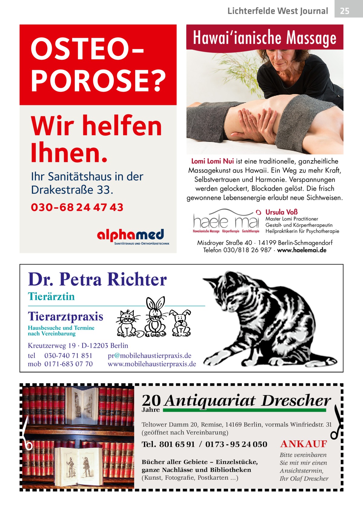 Lichterfelde West Journal  Hawai‘ianische Massage  OSTEOPOROSE? Wir helfen Ihnen. Ihr Sanitätshaus in der Drakestraße 33.  030-68 24 47 43  Lomi Lomi Nui ist eine traditionelle, ganzheitliche Massagekunst aus Hawaii. Ein Weg zu mehr Kraft, Selbstvertrauen und Harmonie. Verspannungen werden gelockert, Blockaden gelöst. Die frisch gewonnene Lebensenergie erlaubt neue Sichtweisen. Ursula Voß  Master Lomi Practitioner Gestalt- und Körpertherapeutin Heilpraktikerin für Psychotherapie  Misdroyer Straße 40 · 14199 Berlin-Schmagendorf Telefon 030/818 26 987 · www.haelemai.de  Dr. Petra Richter Tierärztin  Tierarztpraxis Hausbesuche und Termine nach Vereinbarung  25 25  ���  Kreutzerweg 19 · D-12203 Berlin tel 030-740 71 851 pr@mobilehaustierpraxis.de mob 0171-683 07 70 www.mobilehaustierpraxis.de  q Drescher 20 Antiquariat  Jahre  Teltower Damm 20, Remise, 14169 Berlin, vormals Winfriedstr. 31 (geöffnet nach Vereinbarung)  Tel. 801 65 91 / 0173 - 95 24 050  ANKAUF  Bücher aller Gebiete – Einzelstücke, ganze Nachlässe und Bibliotheken (Kunst, Fotografie, Postkarten ...)  Bitte vereinbaren Sie mit mir einen Ansichtstermin, Ihr Olaf Drescher