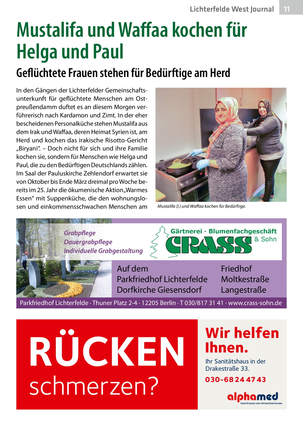 Lichterfelde West Journal  Mustalifa und Waﬀaa kochen für Helga und Paul Geflüchtete Frauen stehen für Bedürftige am Herd In den Gängen der Lichterfelder Gemeinschaftsunterkunft für geflüchtete Menschen am Ostpreußendamm duftet es an diesem Morgen verführerisch nach Kardamon und Zimt. In der eher bescheidenen Personalküche stehen Mustalifa aus dem Irak und Waffaa, deren Heimat Syrien ist, am Herd und kochen das irakische Risotto-Gericht „Biryani“. – Doch nicht für sich und ihre Familie kochen sie, sondern für Menschen wie Helga und Paul, die zu den Bedürftigen Deutschlands zählen. Im Saal der Pauluskirche Zehlendorf erwartet sie von Oktober bis Ende März dreimal pro Woche bereits im 25. Jahr die ökumenische Aktion „Warmes Essen“ mit Suppenküche, die den wohnungslosen und einkommensschwachen Menschen am  Mustalifa (l.) und Waffaa kochen für Bedürftige.  Grabpflege Dauergrabpflege Individuelle Grabgestaltung  Gärtnerei · Blumenfachgeschäft & Sohn  Auf dem Parkfriedhof Lichterfelde Dorfkirche Giesensdorf  Friedhof Moltkestraße Langestraße  Parkfriedhof Lichterfelde · Thuner Platz 2-4 · 12205 Berlin · T 030/817 31 41 · www.crass-sohn.de  RÜCKEN schmerzen?  Wir helfen Ihnen. Ihr Sanitätshaus in der Drakestraße 33.  030-68 24 47 43  11 11