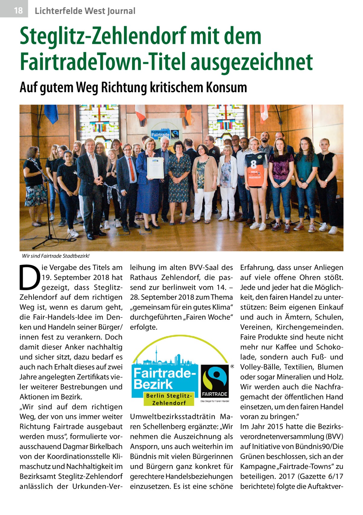 18  Lichterfelde West Journal  Steglitz-Zehlendorf mit dem FairtradeTown-Titel ausgezeichnet Auf gutem Weg Richtung kritischem Konsum  Wir sind Fairtrade Stadtbezirk!  D  ie Vergabe des Titels am 19. September 2018 hat gezeigt, dass SteglitzZehlendorf auf dem richtigen Weg ist, wenn es darum geht, die Fair-Handels-Idee im Denken und Handeln seiner Bürger/ innen fest zu verankern. Doch damit dieser Anker nachhaltig und sicher sitzt, dazu bedarf es auch nach Erhalt dieses auf zwei Jahre angelegten Zertifikats vieler weiterer Bestrebungen und Aktionen im Bezirk. „Wir sind auf dem richtigen Weg, der von uns immer weiter Richtung Fairtrade ausgebaut werden muss“, formulierte vorausschauend Dagmar Birkelbach von der Koordinationsstelle Klimaschutz und Nachhaltigkeit im Bezirks­amt Steglitz-Zehlendorf anlässlich der Urkunden-Ver leihung im alten BVV-Saal des Rathaus Zehlendorf, die passend zur berlinweit vom 14. – 28. September 2018 zum Thema „gemeinsam für ein gutes Klima“ durchgeführten „Fairen Woche“ erfolgte.  Umweltbezirksstadträtin Maren Schellenberg ergänzte: „Wir nehmen die Auszeichnung als Ansporn, uns auch weiterhin im Bündnis mit vielen Bürgerinnen und Bürgern ganz konkret für gerechtere Handelsbeziehungen einzusetzen. Es ist eine schöne  Erfahrung, dass unser Anliegen auf viele offene Ohren stößt. Jede und jeder hat die Möglichkeit, den fairen Handel zu unterstützen: Beim eigenen Einkauf und auch in Ämtern, Schulen, Vereinen, Kirchengemeinden. Faire Produkte sind heute nicht mehr nur Kaffee und Schokolade, sondern auch Fuß- und Volley-Bälle, Textilien, Blumen oder sogar Mineralien und Holz. Wir werden auch die Nachfragemacht der öffentlichen Hand einsetzen, um den fairen Handel voran zu bringen.“ Im Jahr 2015 hatte die Bezirksverordnetenversammlung (BVV) auf Initiative von Bündnis90/Die Grünen beschlossen, sich an der Kampagne „Fairtrade-Towns“ zu beteiligen. 2017 (Gazette 6/17 berichtete) folgte die Auftaktve