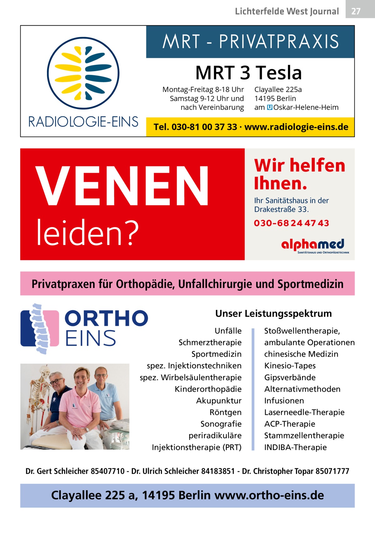 Lichterfelde West Gesundheit Journal  27 27  MRT 3 Tesla  Montag-Freitag 8-18 Uhr Samstag 9-12 Uhr und nach Vereinbarung  Clayallee 225a 14195 Berlin am � Oskar-Helene-Heim  Tel. 030-81 00 37 33 · www.radiologie-eins.de  VENEN  Wir helfen Ihnen. Ihr Sanitätshaus in der Drakestraße 33.  leiden?  030-68 24 47 43  Privatpraxen für Orthopädie, Unfallchirurgie und Sportmedizin Unser Leistungsspektrum Unfälle Schmerztherapie Sportmedizin spez. Injektionstechniken spez. Wirbelsäulentherapie Kinderorthopädie Akupunktur Röntgen Sonografie periradikuläre Injektionstherapie (PRT)  Stoßwellentherapie, ambulante Operationen chinesische Medizin Kinesio-Tapes Gipsverbände Alternativmethoden Infusionen Laserneedle-Therapie ACP-Therapie Stammzellentherapie INDIBA-Therapie  Dr. Gert Schleicher 85407710 - Dr. Ulrich Schleicher 84183851 - Dr. Christopher Topar 85071777  Clayallee 225 a, 14195 Berlin www.ortho-eins.de