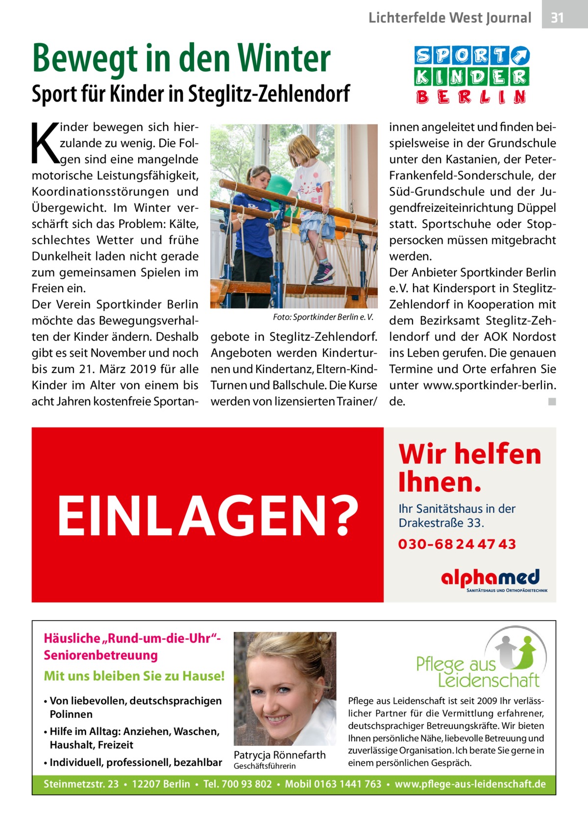 Lichterfelde West Journal  31 31  Bewegt in den Winter  Sport für Kinder in Steglitz-Zehlendorf  K  inder bewegen sich hierzulande zu wenig. Die Folgen sind eine mangelnde motorische Leistungsfähigkeit, Koordinationsstörungen und Übergewicht. Im Winter verschärft sich das Problem: Kälte, schlechtes Wetter und frühe Dunkelheit laden nicht gerade zum gemeinsamen Spielen im Freien ein. Der Verein Sportkinder Berlin möchte das Bewegungsverhalten der Kinder ändern. Deshalb gibt es seit November und noch bis zum 21.  März 2019 für alle Kinder im Alter von einem bis acht Jahren kostenfreie Sportan �  Foto: Sportkinder Berlin e. V.  gebote in Steglitz-Zehlendorf. Angeboten werden Kinderturnen und Kindertanz, Eltern-KindTurnen und Ballschule. Die Kurse werden von lizensierten Trainer/  EINLAGEN?  innen angeleitet und finden beispielsweise in der Grundschule unter den Kastanien, der PeterFrankenfeld-Sonderschule, der Süd-Grundschule und der Jugendfreizeiteinrichtung Düppel statt. Sportschuhe oder Stoppersocken müssen mitgebracht werden. Der Anbieter Sportkinder Berlin e. V. hat Kindersport in SteglitzZehlendorf in Kooperation mit dem Bezirks­amt Steglitz-Zehlendorf und der AOK Nordost ins Leben gerufen. Die genauen Termine und Orte erfahren Sie unter www.sportkinder-berlin. de. � ◾  Wir helfen Ihnen. Ihr Sanitätshaus in der Drakestraße 33.  030-68 24 47 43  Häusliche „Rund-um-die-Uhr“Seniorenbetreuung Mit uns bleiben Sie zu Hause! • Von liebevollen, deutschsprachigen Polinnen • Hilfe im Alltag: Anziehen, Waschen, Haushalt, Freizeit • Individuell, professionell, bezahlbar  Patrycja Rönnefarth  Geschäftsführerin  Pflege aus Leidenschaft ist seit 2009 Ihr verlässlicher Partner für die Vermittlung erfahrener, deutschsprachiger Betreuungskräfte. Wir bieten Ihnen persönliche Nähe, liebevolle Betreuung und zuverlässige Organisation. Ich berate Sie gerne in einem persönlichen Gespräch.  Steinmetzstr. 23 • 12207 Berlin • Tel. 700 93 802 • Mobil 0163 1441 763 • www.pflege-aus-leidenschaft.de