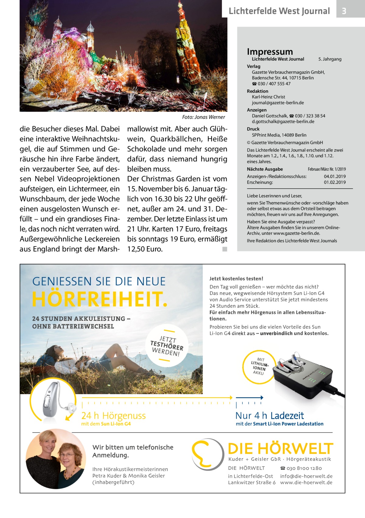 Lichterfelde West Journal  Impressum  Lichterfelde West Journal	  3  5. Jahrgang  Verlag Gazette Verbrauchermagazin GmbH, Badensche Str. 44, 10715 Berlin ☎ 030 / 407 555 47 Redaktion Karl-Heinz Christ journal@gazette-berlin.de  �  Foto: Jonas Werner  die Besucher dieses Mal. Dabei eine interaktive Weihnachtskugel, die auf Stimmen und Geräusche hin ihre Farbe ändert, ein verzauberter See, auf dessen Nebel Videoprojektionen aufsteigen, ein Lichtermeer, ein Wunschbaum, der jede Woche einen ausgelosten Wunsch erfüllt – und ein grandioses Finale, das noch nicht verraten wird. Außergewöhnliche Leckereien aus England bringt der Marsh mallowist mit. Aber auch Glühwein, Quarkbällchen, Heiße Schokolade und mehr sorgen dafür, dass niemand hungrig bleiben muss. Der Christmas Garden ist vom 15. November bis 6. Januar täglich von 16.30 bis 22 Uhr geöffnet, außer am 24. und 31. Dezember. Der letzte Einlass ist um 21 Uhr. Karten 17 Euro, freitags bis sonntags 19 Euro, ermäßigt 12,50 Euro. � ◾  Anzeigen Daniel Gottschalk, ☎ 030 / 323 38 54 d.gottschalk@gazette-berlin.de Druck SPPrint Media, 14089 Berlin © Gazette Verbrauchermagazin GmbH Das Lichterfelde West Journal erscheint alle zwei Monate am 1.2., 1.4., 1.6., 1.8., 1.10. und 1.12. eines Jahres. Nächste Ausgabe 	  Februar/März Nr. 1/2019  Anzeigen-/Redaktionsschluss:	04.01.2019 Erscheinung:	01.02.2019 Liebe Leserinnen und Leser, wenn Sie Themenwünsche oder -vorschläge haben oder selbst etwas aus dem Ortsteil beitragen möchten, freuen wir uns auf Ihre Anregungen. Haben Sie eine Ausgabe verpasst? Ältere Ausgaben finden Sie in unserem OnlineArchiv, unter www.gazette-berlin.de. Ihre Redaktion des Lichterfelde West Journals  Wir bitten um telefonische Anmeldung. Ihre Hörakustikermeisterinnen Petra Kuder & Monika Geisler (inhabergeführt)  DIE HÖRWELT  ☎ 030 8100 1280  in Lichterfelde-Ost info@die-hoerwelt.de Lankwitzer Straße 6 www.die-hoerwelt.de