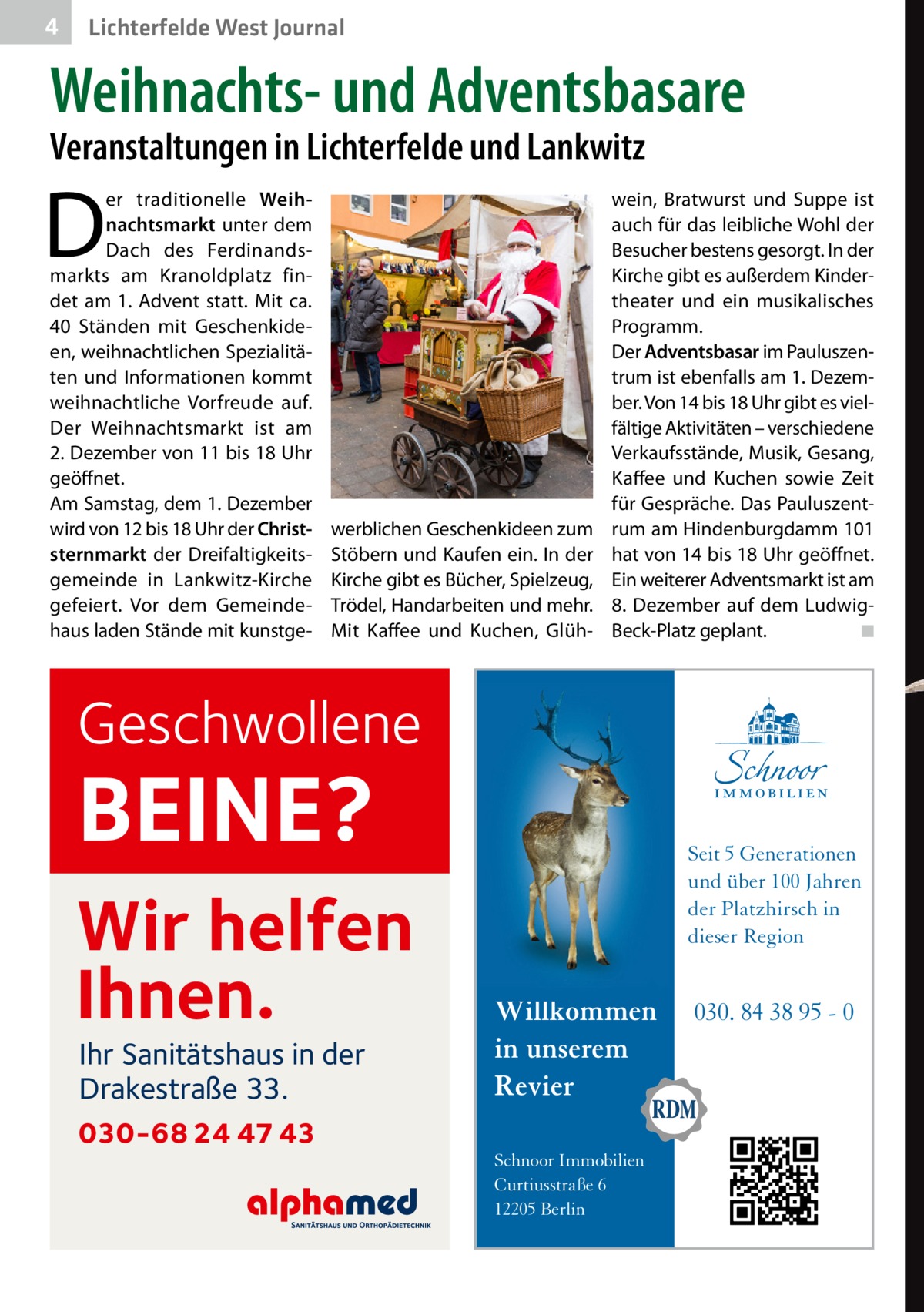 4  Lichterfelde West Journal  Weihnachts- und Adventsbasare Veranstaltungen in Lichterfelde und Lankwitz  D  er traditionelle Weihnachtsmarkt unter dem Dach des Ferdinandsmarkts am Kranoldplatz findet am 1. Advent statt. Mit ca. 40  Ständen mit Geschenkideen, weihnachtlichen Spezialitäten und Informationen kommt weihnachtliche Vorfreude auf. Der Weihnachtsmarkt ist am 2. Dezember von 11 bis 18 Uhr geöffnet. Am Samstag, dem 1. Dezember wird von 12 bis 18 Uhr der Christsternmarkt der Dreifaltigkeitsgemeinde in Lankwitz-Kirche gefeiert. Vor dem Gemeindehaus laden Stände mit kunstge werblichen Geschenk­ideen zum Stöbern und Kaufen ein. In der Kirche gibt es Bücher, Spielzeug, Trödel, Handarbeiten und mehr. Mit Kaffee und Kuchen, Glüh wein, Bratwurst und Suppe ist auch für das leibliche Wohl der Besucher bestens gesorgt. In der Kirche gibt es außerdem Kindertheater und ein musikalisches Programm. Der Adventsbasar im Pauluszentrum ist ebenfalls am 1. Dezember. Von 14 bis 18 Uhr gibt es vielfältige Aktivitäten – verschiedene Verkaufsstände, Musik, Gesang, Kaffee und Kuchen sowie Zeit für Gespräche. Das Pauluszentrum am Hindenburgdamm 101 hat von 14 bis 18 Uhr geöffnet. Ein weiterer Adventsmarkt ist am 8. Dezember auf dem LudwigBeck-Platz geplant.� ◾  Geschwollene  BEINE?  Wir helfen Ihnen. Ihr Sanitätshaus in der Drakestraße 33.  030-68 24 47 43  Seit 5 Generationen und über 100 Jahren der Platzhirsch in dieser Region  Willkommen in unserem Revier Schnoor Immobilien Curtiusstraße 6 12205 Berlin  030. 84 38 95 - 0