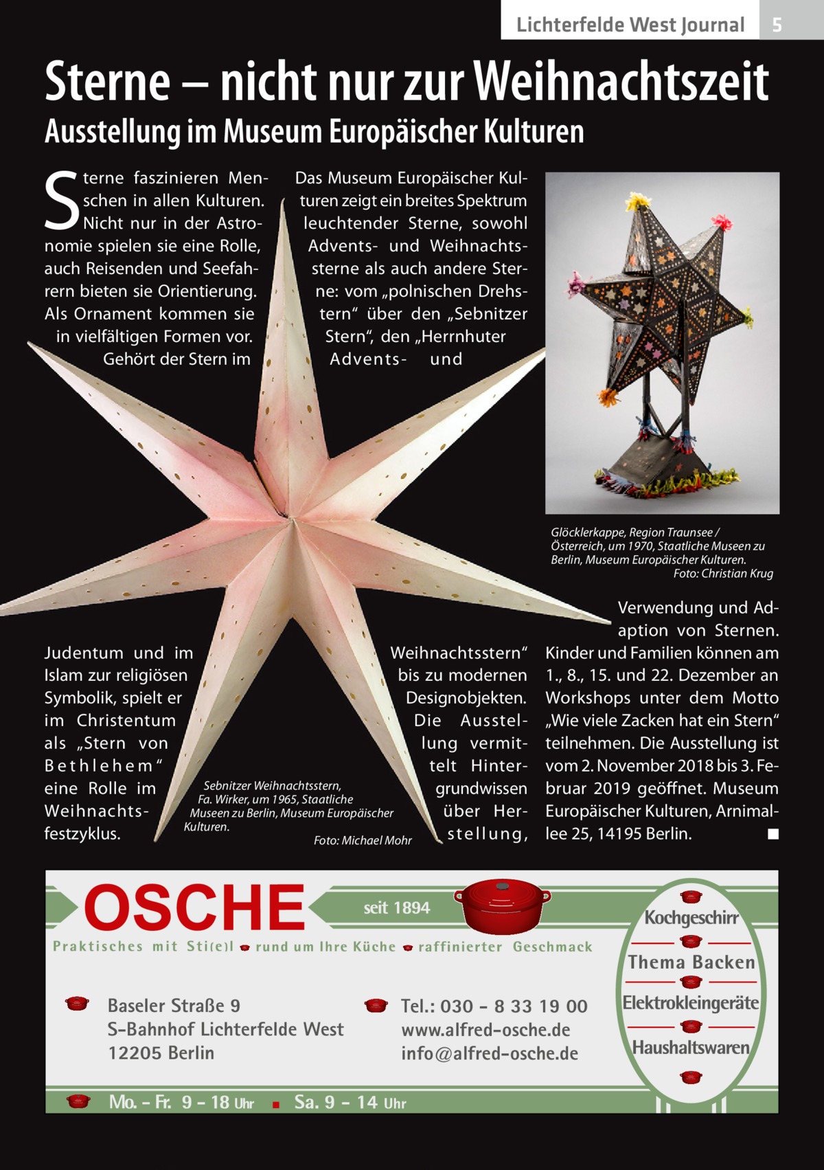 Lichterfelde West Journal  5  Sterne – nicht nur zur Weihnachtszeit Ausstellung im Museum Europäischer Kulturen  S  terne faszinieren Menschen in allen Kulturen. Nicht nur in der Astronomie spielen sie eine Rolle, auch Reisenden und Seefahrern bieten sie Orientierung. Als Ornament kommen sie in vielfältigen Formen vor. Gehört der Stern im  Das Museum Europäischer Kulturen zeigt ein breites Spektrum leuchtender Sterne, sowohl Advents- und Weihnachtssterne als auch andere Sterne: vom „polnischen Drehstern“ über den „Sebnitzer Stern“, den „Herrnhuter Advents- und  Glöcklerkappe, Region Traunsee / Österreich, um 1970, Staatliche Museen zu Berlin, Museum Europäischer Kulturen. � Foto: Christian Krug  Judentum und im Weih­nachts­stern“ Islam zur religiösen bis zu modernen Symbolik, spielt er Design­objekten. im Christentum Die Ausstellung vermitals „Stern von telt Hin­t er­ B e t h l e­h e m “ Sebnitzer Weihnachtsstern, grundwissen eine Rolle im Fa. Wirker, um 1965, Staatliche über HerWeihnachtsMuseen zu Berlin, Museum Europäischer Kulturen. festzyklus. stellung, � Foto: Michael Mohr  Baseler Straße 9 S-Bahnhof Lichterfelde West 12205 Berlin  Verwendung und Adaption von Sternen. Kinder und Familien können am 1., 8., 15. und 22. Dezember an Workshops unter dem Motto „Wie viele Zacken hat ein Stern“ teilnehmen. Die Ausstellung ist vom 2. November 2018 bis 3. Februar 2019 geöffnet. Museum Europäischer Kulturen, Arnimallee 25, 14195 Berlin. � ◾  Tel.: 030 - 8 33 19 00 www.alfred-osche.de info@alfred-osche.de