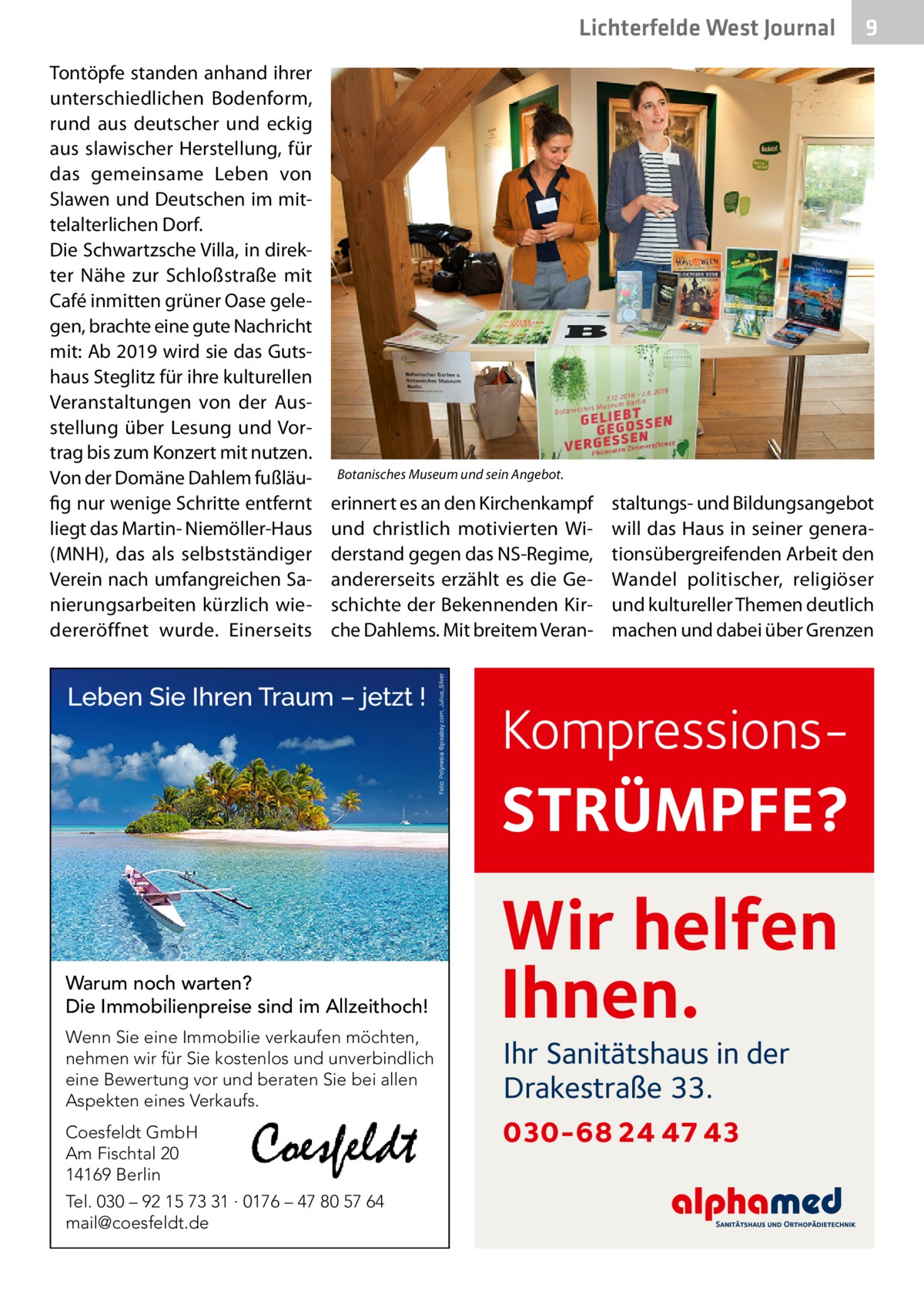 Lichterfelde West Journal Tontöpfe standen anhand ihrer unterschiedlichen Bodenform, rund aus deutscher und eckig aus slawischer Herstellung, für das gemeinsame Leben von Slawen und Deutschen im mittelalterlichen Dorf. Die Schwartzsche Villa, in direkter Nähe zur Schloßstraße mit Café inmitten grüner Oase gelegen, brachte eine gute Nachricht mit: Ab 2019 wird sie das Gutshaus Steglitz für ihre kulturellen Veranstaltungen von der Ausstellung über Lesung und Vortrag bis zum Konzert mit nutzen. Von der Domäne Dahlem fußläufig nur wenige Schritte entfernt liegt das Martin- Niemöller-Haus (MNH), das als selbstständiger Verein nach umfangreichen Sanierungsarbeiten kürzlich wiedereröffnet wurde. Einerseits  9  Botanisches Museum und sein Angebot.  erinnert es an den Kirchenkampf und christlich motivierten Widerstand gegen das NS-Regime, andererseits erzählt es die Geschichte der Bekennenden Kirche Dahlems. Mit breitem Veran staltungs- und Bildungsangebot will das Haus in seiner generationsübergreifenden Arbeit den Wandel politischer, religiöser und kultureller Themen deutlich machen und dabei über Grenzen  Kompressions STRÜMPFE? Warum noch warten? Die Immobilienpreise sind im Allzeithoch! Wenn Sie eine Immobilie verkaufen möchten, nehmen wir für Sie kostenlos und unverbindlich eine Bewertung vor und beraten Sie bei allen Aspekten eines Verkaufs. Coesfeldt GmbH Am Fischtal 20 14169 Berlin Tel. 030 – 92 15 73 31 · 0176 – 47 80 57 64 mail@coesfeldt.de  Wir helfen Ihnen. Ihr Sanitätshaus in der Drakestraße 33.  030-68 24 47 43