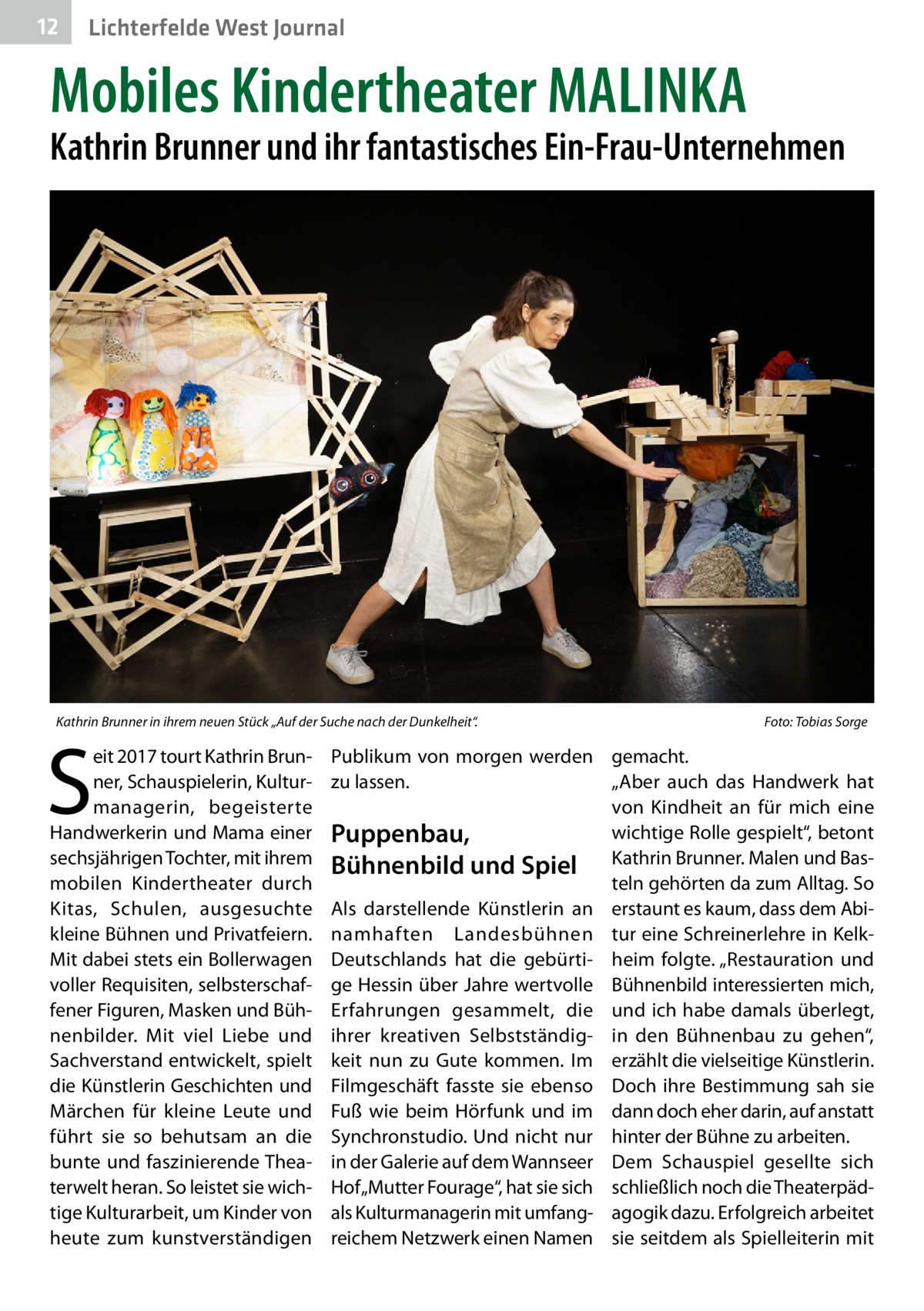 12  Lichterfelde West Journal  Mobiles Kindertheater MALINKA  Kathrin Brunner und ihr fantastisches Ein-Frau-Unternehmen  Kathrin Brunner in ihrem neuen Stück „Auf der Suche nach der Dunkelheit“. �  S  eit 2017 tourt Kathrin Brunner, Schauspielerin, Kulturmanagerin, begeisterte Handwerkerin und Mama einer sechsjährigen Tochter, mit ihrem mobilen Kindertheater durch Kitas, Schulen, ausgesuchte kleine Bühnen und Privatfeiern. Mit dabei stets ein Bollerwagen voller Requisiten, selbsterschaffener Figuren, Masken und Bühnenbilder. Mit viel Liebe und Sachverstand entwickelt, spielt die Künstlerin Geschichten und Märchen für kleine Leute und führt sie so behutsam an die bunte und faszinierende Theaterwelt heran. So leistet sie wichtige Kulturarbeit, um Kinder von heute zum kunstverständigen  Foto: Tobias Sorge  Publikum von morgen werden gemacht. zu lassen. „Aber auch das Handwerk hat von Kindheit an für mich eine wichtige Rolle gespielt“, betont Puppenbau, Bühnenbild und Spiel Kathrin Brunner. Malen und Basteln gehörten da zum Alltag. So Als darstellende Künstlerin an erstaunt es kaum, dass dem Abi­ namhaften Landesbühnen tur eine Schreinerlehre in KelkDeutschlands hat die gebürti- heim folgte. „Restauration und ge Hessin über Jahre wertvolle Bühnenbild interessierten mich, Erfahrungen gesammelt, die und ich habe damals überlegt, ihrer kreativen Selbstständig- in den Bühnenbau zu gehen“, keit nun zu Gute kommen. Im erzählt die vielseitige Künstlerin. Filmgeschäft fasste sie ebenso Doch ihre Bestimmung sah sie Fuß wie beim Hörfunk und im dann doch eher darin, auf anstatt Synchronstudio. Und nicht nur hinter der Bühne zu arbeiten. in der Galerie auf dem Wannseer Dem Schauspiel gesellte sich Hof „Mutter Fourage“, hat sie sich schließlich noch die Theaterpädals Kulturmanagerin mit umfang- agogik dazu. Erfolgreich arbeitet reichem Netzwerk einen Namen sie seitdem als Spielleiterin mit