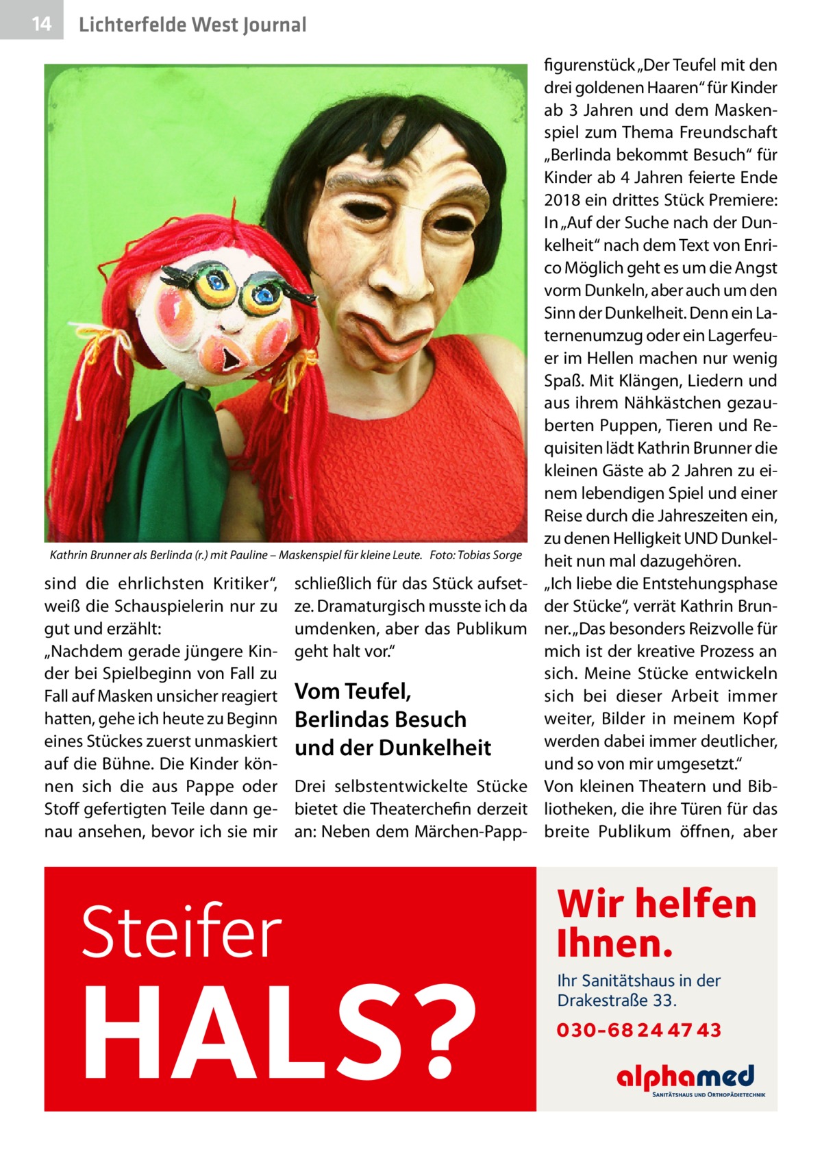 14  Lichterfelde West Journal  Kathrin Brunner als Berlinda (r.) mit Pauline – Maskenspiel für kleine Leute.� Foto: Tobias Sorge  sind die ehrlichsten Kritiker“, weiß die Schauspielerin nur zu gut und erzählt: „Nachdem gerade jüngere Kinder bei Spielbeginn von Fall zu Fall auf Masken unsicher reagiert hatten, gehe ich heute zu Beginn eines Stückes zuerst unmaskiert auf die Bühne. Die Kinder können sich die aus Pappe oder Stoff gefertigten Teile dann genau ansehen, bevor ich sie mir  Steifer  schließlich für das Stück aufsetze. Dramaturgisch musste ich da umdenken, aber das Publikum geht halt vor.“  Vom Teufel, Berlindas Besuch und der Dunkelheit Drei selbstentwickelte Stücke bietet die Theaterchefin derzeit an: Neben dem Märchen-Papp HALS?  figurenstück „Der Teufel mit den drei goldenen Haaren“ für Kinder ab 3  Jahren und dem Maskenspiel zum Thema Freundschaft „Berlinda bekommt Besuch“ für Kinder ab 4 Jahren feierte Ende 2018 ein drittes Stück Premiere: In „Auf der Suche nach der Dunkelheit“ nach dem Text von Enrico Möglich geht es um die Angst vorm Dunkeln, aber auch um den Sinn der Dunkelheit. Denn ein Laternenumzug oder ein Lagerfeuer im Hellen machen nur wenig Spaß. Mit Klängen, Liedern und aus ihrem Nähkästchen gezauberten Puppen, Tieren und Requisiten lädt Kathrin Brunner die kleinen Gäste ab 2 Jahren zu einem lebendigen Spiel und einer Reise durch die Jahreszeiten ein, zu denen Helligkeit UND Dunkelheit nun mal dazugehören. „Ich liebe die Entstehungsphase der Stücke“, verrät Kathrin Brunner. „Das besonders Reizvolle für mich ist der kreative Prozess an sich. Meine Stücke entwickeln sich bei dieser Arbeit immer weiter, Bilder in meinem Kopf werden dabei immer deutlicher, und so von mir umgesetzt.“ Von kleinen Theatern und Bibliotheken, die ihre Türen für das breite Publikum öffnen, aber  Wir helfen Ihnen. Ihr Sanitätshaus in der Drakestraße 33.  030-68 24 47 43