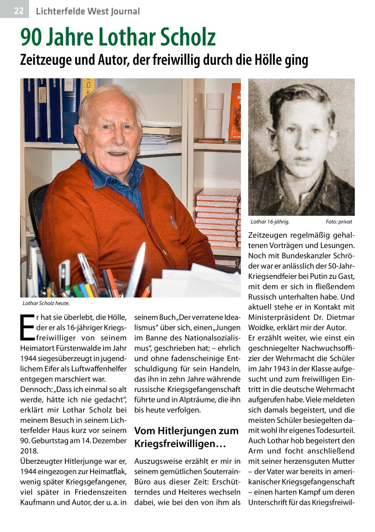 22  Lichterfelde West Journal  90 Jahre Lothar Scholz  Zeitzeuge und Autor, der freiwillig durch die Hölle ging  Lothar 16-jährig.�  Lothar Scholz heute.  E  r hat sie überlebt, die Hölle, der er als 16-jähriger Kriegsfreiwilliger von seinem Heimatort Fürstenwalde im Jahr 1944 siegesüberzeugt in jugendlichem Eifer als Luftwaffenhelfer entgegen marschiert war. Dennoch: „Dass ich einmal so alt werde, hätte ich nie gedacht“, erklärt mir Lothar Scholz bei meinem Besuch in seinem Lichterfelder Haus kurz vor seinem 90. Geburtstag am 14. Dezember 2018. Überzeugter Hitlerjunge war er, 1944 eingezogen zur Heimatflak, wenig später Kriegsgefangener, viel später in Friedenszeiten Kaufmann und Autor, der u. a. in  seinem Buch „Der verratene Idealismus“ über sich, einen „Jungen im Banne des Nationalsozialismus“, geschrieben hat; – ehrlich und ohne fadenscheinige Entschuldigung für sein Handeln, das ihn in zehn Jahre währende russische Kriegsgefangenschaft führte und in Alpträume, die ihn bis heute verfolgen.  Vom Hitlerjungen zum Kriegsfreiwilligen… Auszugsweise erzählt er mir in seinem gemütlichen SouterrainBüro aus dieser Zeit: Erschütterndes und Heiteres wechseln dabei, wie bei den von ihm als  Foto: privat  Zeitzeugen regelmäßig gehaltenen Vorträgen und Lesungen. Noch mit Bundeskanzler Schröder war er anlässlich der 50-JahrKriegsendfeier bei Putin zu Gast, mit dem er sich in fließendem Russisch unterhalten habe. Und aktuell stehe er in Kontakt mit Ministerpräsident Dr.  Dietmar Woidke, erklärt mir der Autor. Er erzählt weiter, wie einst ein geschniegelter Nachwuchsoffizier der Wehrmacht die Schüler im Jahr 1943 in der Klasse aufgesucht und zum freiwilligen Eintritt in die deutsche Wehrmacht aufgerufen habe. Viele meldeten sich damals begeistert, und die meisten Schüler besiegelten damit wohl ihr eigenes Todesurteil. Auch Lothar hob begeistert den Arm und focht anschließend mit seiner herzensguten Mutter – der Vater war bereits in amerikanischer Kriegsgefangenschaft – einen harten Kampf um deren Unterschrift für das Kriegsfreiwi