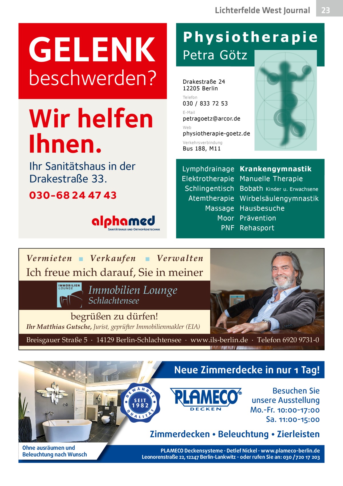 Lichterfelde West Gesundheit Journal  Physiotherapie  GELENK  Petra Götz  beschwerden?  Drakestraße 24 12205 Berlin Telefon  030 / 833 72 53  Wir helfen Ihnen.  E-Mail  petragoetz@arcor.de Web  physiotherapie-goetz.de Verkehrsverbindung  Bus 188, M11  Ihr Sanitätshaus in der Drakestraße 33.  Lymphdrainage Elektrotherapie Schlingentisch Atemtherapie Massage Moor PNF  030-68 24 47 43  Vermieten ▪ Verkaufen  Krankengymnastik Manuelle Therapie Bobath Kinder u. Erwachsene Wirbelsäulengymnastik Hausbesuche Prävention Rehasport  ▪ Verwalten  Ich freue mich darauf, Sie in meiner  Immobilien Lounge Schlachtensee  begrüßen zu dürfen! Ihr Matthias Gutsche, Jurist, geprüfter Immobilienmakler (EIA)  Breisgauer Straße 5 · 14129 Berlin-Schlachtensee · www.ils-berlin.de · Telefon 6920 9731-0  Neue Zimmerdecke in nur 1 Tag! Besuchen Sie unsere Ausstellung Mo.-Fr. 10:00-17:00 Sa. 11:00-15:00  Zimmerdecken • Beleuchtung • Zierleisten Ohne ausräumen und Beleuchtung nach Wunsch  PLAMECO Deckensysteme ∙ Detlef Nickel ∙ www.plameco-berlin.de Leonorenstraße 22, 12247 Berlin-Lankwitz - oder rufen Sie an: 030 /720 17 203  23 23