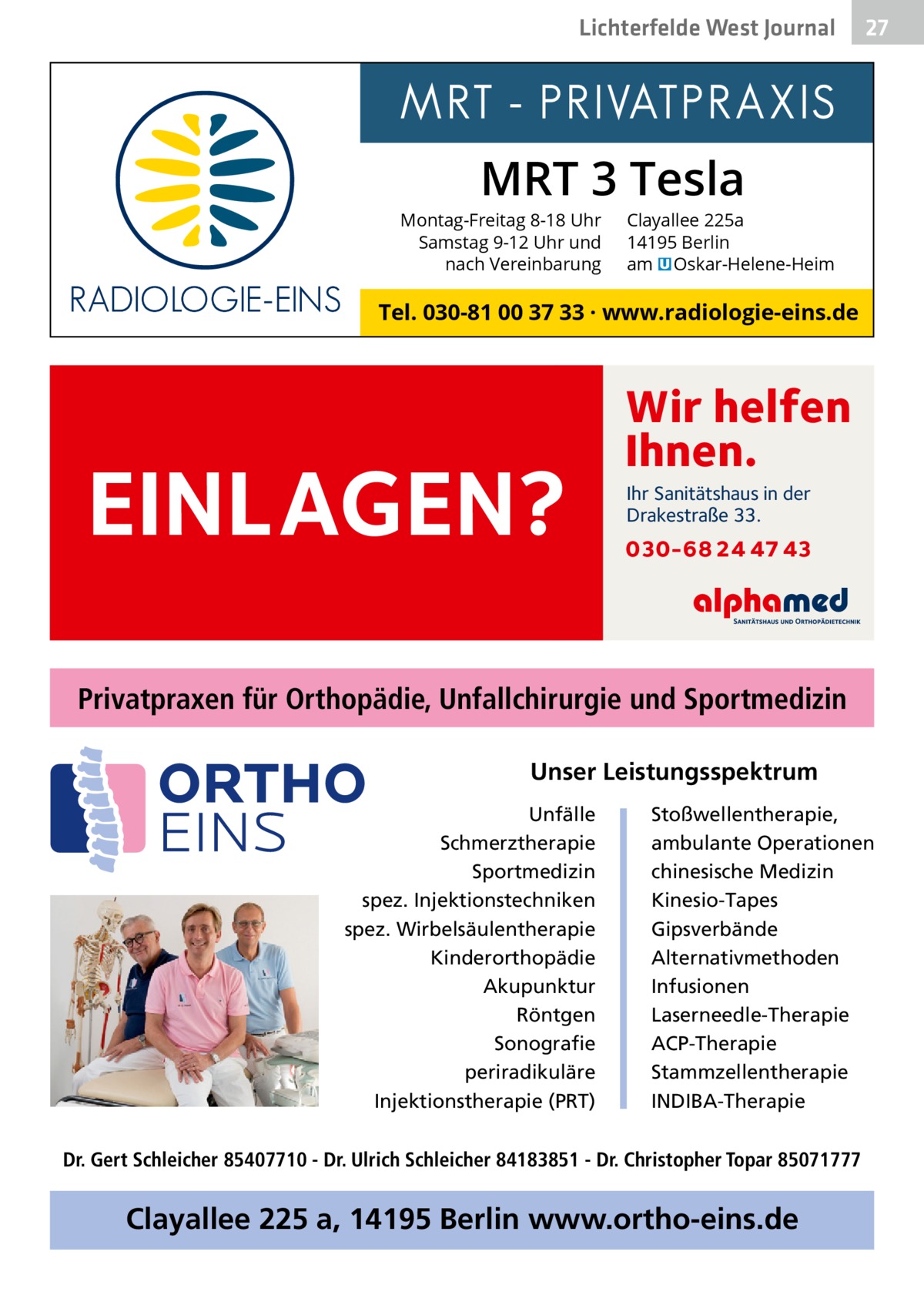 Lichterfelde West Gesundheit Journal  27 27  MRT 3 Tesla  Montag-Freitag 8-18 Uhr Samstag 9-12 Uhr und nach Vereinbarung  Clayallee 225a 14195 Berlin am � Oskar-Helene-Heim  Tel. 030-81 00 37 33 · www.radiologie-eins.de  EINLAGEN?  Wir helfen Ihnen. Ihr Sanitätshaus in der Drakestraße 33.  030-68 24 47 43  Privatpraxen für Orthopädie, Unfallchirurgie und Sportmedizin Unser Leistungsspektrum Unfälle Schmerztherapie Sportmedizin spez. Injektionstechniken spez. Wirbelsäulentherapie Kinderorthopädie Akupunktur Röntgen Sonografie periradikuläre Injektionstherapie (PRT)  Stoßwellentherapie, ambulante Operationen chinesische Medizin Kinesio-Tapes Gipsverbände Alternativmethoden Infusionen Laserneedle-Therapie ACP-Therapie Stammzellentherapie INDIBA-Therapie  Dr. Gert Schleicher 85407710 - Dr. Ulrich Schleicher 84183851 - Dr. Christopher Topar 85071777  Clayallee 225 a, 14195 Berlin www.ortho-eins.de