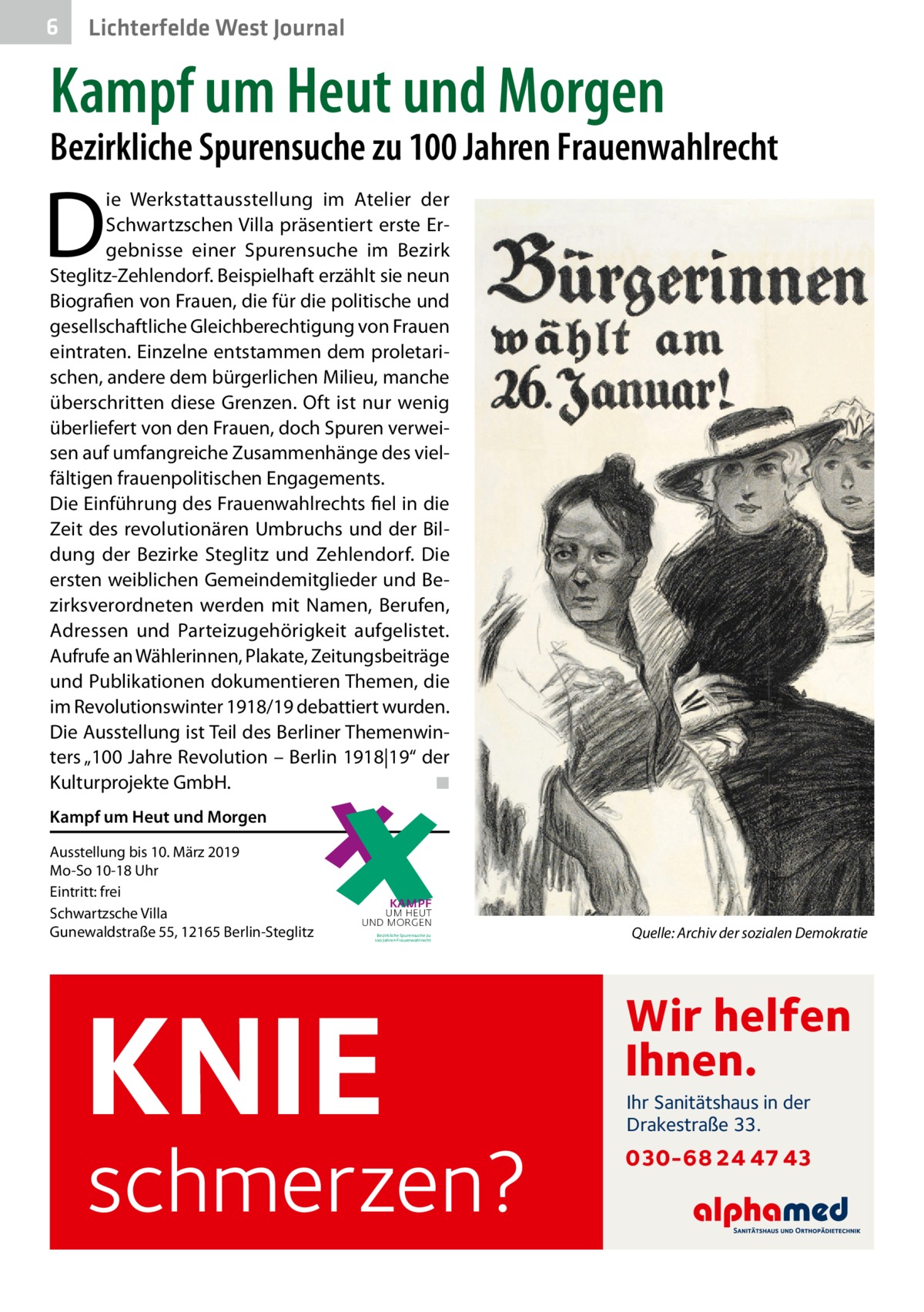 6  Lichterfelde West Journal  Kampf um Heut und Morgen  Bezirkliche Spurensuche zu 100 Jahren Frauenwahlrecht  D  ie Werkstattausstellung im Atelier der Schwartzschen Villa präsentiert erste Ergebnisse einer Spurensuche im Bezirk Steglitz-Zehlendorf. Beispielhaft erzählt sie neun Biografien von Frauen, die für die politische und gesellschaftliche Gleichberechtigung von Frauen eintraten. Einzelne entstammen dem proletarischen, andere dem bürgerlichen Milieu, manche überschritten diese Grenzen. Oft ist nur wenig überliefert von den Frauen, doch Spuren verweisen auf umfangreiche Zusammenhänge des vielfältigen frauenpolitischen Engagements. Die Einführung des Frauenwahlrechts fiel in die Zeit des revolutionären Umbruchs und der Bildung der Bezirke Steglitz und Zehlendorf. Die ersten weiblichen Gemeindemitglieder und Bezirksverordneten werden mit Namen, Berufen, Adressen und Parteizugehörigkeit aufgelistet. Aufrufe an Wählerinnen, Plakate, Zeitungsbeiträge und Publikationen dokumentieren Themen, die im Revolutionswinter 1918/19 debattiert wurden. Die Ausstellung ist Teil des Berliner Themenwinters „100 Jahre Revolution – Berlin 1918|19“ der Kulturprojekte GmbH.� ◾ Die Ausstellungsmacherinnen Heike Stange und Claudia von Gélieu bieten Führungen durch die Ausstellung Freitag, 23. November 2018 um 17 Uhr  Kampf um Heut und Morgen  mit Heike Stange (Fachbereich Kultur) Sonntag, 9. Dezember 2018 um 12 Uhr und Sonntag, 6. Januar 2019 um 12 Uhr mit Claudia von Gélieu (Frauentouren) Weitere Ausstellungsgespräche nach Absprache: Tel. 90299 4516. Eintritt frei  Ausstellung bis 10. März 2019 Mo-So 10-18 Uhr Eintritt: frei Schwartzsche Villa Gunewaldstraße 55, 12165 Berlin-Steglitz Ort Schwartzsche Villa, Atelier Grunewaldstraße 55, 12165 Berlin-Steglitz kultur.steglitz-zehlendorf@berlin.de www.kultur-steglitz-zehlendorf.de Öffnungszeiten 18. November 2018 bis 10. März 2019  Mo–So 10–18 Uhr, Eintritt frei 24. bis 26., 31. Dezember 2018, 1. Januar 2019 geschlossen Verbindungen S + U Rathaus Steglitz Busse 170, 186, 188, 282, 283, 284, 285, 380, M48, M82, M85, X83  KAMPF  UM HEUT UND MORGEN Bezirkliche Spurensuche zu 100 Jahren Frauenwahlrecht  �  Quelle: Archiv der sozialen Demokratie  Einladung  KNIE  schmerzen?  Wir helfen Ihnen. Ihr Sanitätshaus in der Drakestraße 33.  030-68 24 47 43