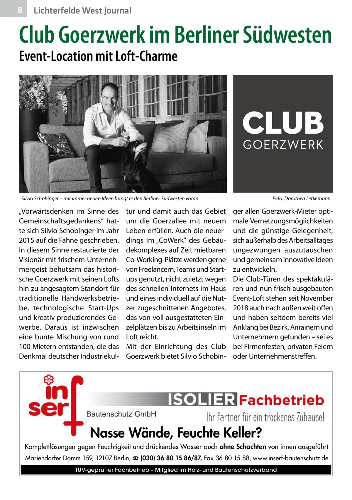 8  Lichterfelde West Journal  Club Goerz­werk im Berliner Südwesten Event-Location mit Loft-Charme  Silvio Schobinger – mit immer neuen Ideen bringt er den Berliner Südwesten voran.�  „Vorwärtsdenken im Sinne des Gemeinschaftsgedankens“ hatte sich Silvio Schobinger im Jahr 2015 auf die Fahne geschrieben. In diesem Sinne restaurierte der Visionär mit frischem Unternehmergeist behutsam das historische Goerz­werk mit seinen Lofts hin zu angesagtem Standort für traditionelle Handwerksbetriebe, technologische Start-Ups und kreativ produzierendes Gewerbe. Daraus ist inzwischen eine bunte Mischung von rund 100 Mietern entstanden, die das Denkmal deutscher Industriekul tur und damit auch das Gebiet um die Goerzallee mit neuem Leben erfüllen. Auch die neuerdings im „CoWerk“ des Gebäudekomplexes auf Zeit mietbaren Co-Working-Plätze werden gerne von Freelancern, Teams und Startups genutzt, nicht zuletzt wegen des schnellen Internets im Haus und eines individuell auf die Nutzer zugeschnittenen Angebotes, das von voll ausgestatteten Einzelplätzen bis zu Arbeitsinseln im Loft reicht. Mit der Einrichtung des Club Goerz­werk bietet Silvio Schobin Foto: Dorothea Letkemann  ger allen Goerz­werk-Mieter optimale Vernetzungsmöglichkeiten und die günstige Gelegenheit, sich außerhalb des Arbeitsalltages ungezwungen auszutauschen und gemeinsam innovative Ideen zu entwickeln. Die Club-Türen des spektakulären und nun frisch ausgebauten Event-Loft stehen seit November 2018 auch nach außen weit offen und haben seitdem bereits viel Anklang bei Bezirk, Anrainern und Unternehmern gefunden – sei es bei Firmenfesten, privaten Feiern oder Unternehmenstreffen.  Nasse Wände, Feuchte Keller? Komplettlösungen gegen Feuchtigkeit und drückendes Wasser auch ohne Schachten von innen ausgeführt Mariendorfer Damm 159, 12107 Berlin, ☎ (030) 36 80 15 86/87, Fax 36 80 15 88, www.inserf-bautenschutz.de TÜV-geprüfter Fachbetrieb – Mitglied im Holz- und Bautenschutzverband