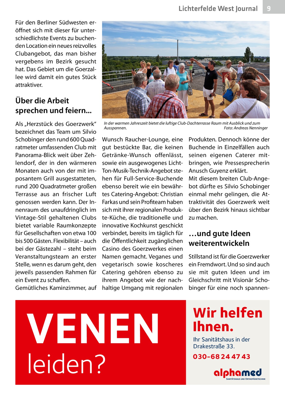 Lichterfelde West Journal  9  Für den Berliner Südwesten eröffnet sich mit dieser für unterschiedlichste Events zu buchenden Location ein neues reizvolles Clubangebot, das man bisher vergebens im Bezirk gesucht hat. Das Gebiet um die Goerzallee wird damit ein gutes Stück attraktiver.  Über die Arbeit sprechen und feiern... Als „Herzstück des Goerz­werk“ bezeichnet das Team um Silvio Schobinger den rund 600 Quadratmeter umfassenden Club mit Panorama-Blick weit über Zehlendorf, der in den wärmeren Monaten auch von der mit imposantem Grill ausgestatteten, rund 200 Quadratmeter großen Terrasse aus an frischer Luft genossen werden kann. Der Innenraum des unaufdringlich im Vintage-Stil gehaltenen Clubs bietet variable Raumkonzepte für Gesellschaften von etwa 100 bis 500 Gästen. Flexibilität – auch bei der Gästezahl – steht beim Veranstaltungsteam an erster Stelle, wenn es darum geht, den jeweils passenden Rahmen für ein Event zu schaffen. Gemütliches Kaminzimmer, auf  In der warmen Jahreszeit bietet die luftige Club-Dachterrasse Raum mit Ausblick und zum Ausspannen.� Foto: Andreas Nenninger  Wunsch Raucher-Lounge, eine gut bestückte Bar, die keinen Getränke-Wunsch offenlässt, sowie ein ausgewogenes LichtTon-Musik-Technik-Angebot stehen für Full-Service-Buchende ebenso bereit wie ein bewährtes Catering-Angebot: Christian Farkas und sein Profiteam haben sich mit ihrer regionalen Produkte-Küche, die traditionelle und innovative Kochkunst geschickt verbindet, bereits im täglich für die Öffentlichkeit zugänglichen Casino des Goerz­werkes einen Namen gemacht. Veganes und vegetarisch sowie koscheres Catering gehören ebenso zu ihrem Angebot wie der nachhaltige Umgang mit regionalen  VENEN leiden?  Produkten. Dennoch könne der Buchende in Einzelfällen auch seinen eigenen Caterer mitbringen, wie Pressesprecherin Anusch Guyenz erklärt. Mit diesem breiten Club-Angebot dürfte es Silvio Schobinger einmal mehr gelingen, die Attraktivität des Goerz­werk weit über den Bezirk hinaus sichtbar zu machen.  …und gute Ideen weiterentwickeln Stillstand ist für die Goerz­werker ein Fremdwort. Und so sind auch sie mit guten Ideen und im Gleichschritt mit Visionär Schobinger für eine noch spannen Wir helfen Ihnen. Ihr Sanitätshaus in der Drakestraße 33.  030-68 24 47 43