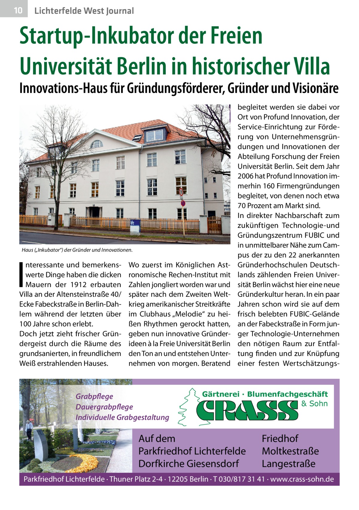 10  Lichterfelde West Journal  Startup-Inkubator der Freien Universität Berlin in historischer Villa  Innovations-Haus für Gründungsförderer, Gründer und Visionäre  Haus („Inkubator“) der Gründer und Innovationen.  I  nteressante und bemerkenswerte Dinge haben die dicken Mauern der 1912 erbauten Villa an der Altensteinstraße 40/ Ecke Fabeckstraße in Berlin-Dahlem während der letzten über 100 Jahre schon erlebt. Doch jetzt zieht frischer Gründergeist durch die Räume des grundsanierten, in freundlichem Weiß erstrahlenden Hauses.  Wo zuerst im Königlichen Astronomische Rechen-Institut mit Zahlen jongliert worden war und später nach dem Zweiten Weltkrieg amerikanischer Streitkräfte im Clubhaus „Melodie“ zu heißen Rhythmen gerockt hatten, geben nun innovative Gründerideen à la Freie Universität Berlin den Ton an und entstehen Unternehmen von morgen. Beratend  Grabpflege Dauergrabpflege Individuelle Grabgestaltung  begleitet werden sie dabei vor Ort von Profund Innovation, der Service-Einrichtung zur Förderung von Unternehmensgründungen und Innovationen der Abteilung Forschung der Freien Universität Berlin. Seit dem Jahr 2006 hat Profund Innovation immerhin 160 Firmengründungen begleitet, von denen noch etwa 70 Prozent am Markt sind. In direkter Nachbarschaft zum zukünftigen Technologie-und Gründungszentrum FUBIC und in unmittelbarer Nähe zum Campus der zu den 22 anerkannten Gründerhochschulen Deutschlands zählenden Freien Universität Berlin wächst hier eine neue Gründerkultur heran. In ein paar Jahren schon wird sie auf dem frisch belebten FUBIC-Gelände an der Fabeckstraße in Form junger Technologie-Unternehmen den nötigen Raum zur Entfaltung finden und zur Knüpfung einer festen Wertschätzungs Gärtnerei · Blumenfachgeschäft & Sohn  Auf dem Parkfriedhof Lichterfelde Dorfkirche Giesensdorf  Friedhof Moltkestraße Langestraße  Parkfriedhof Lichterfelde · Thuner Platz 2-4 · 12205 Berlin · T 030/817 31 41 · www.crass-sohn.de