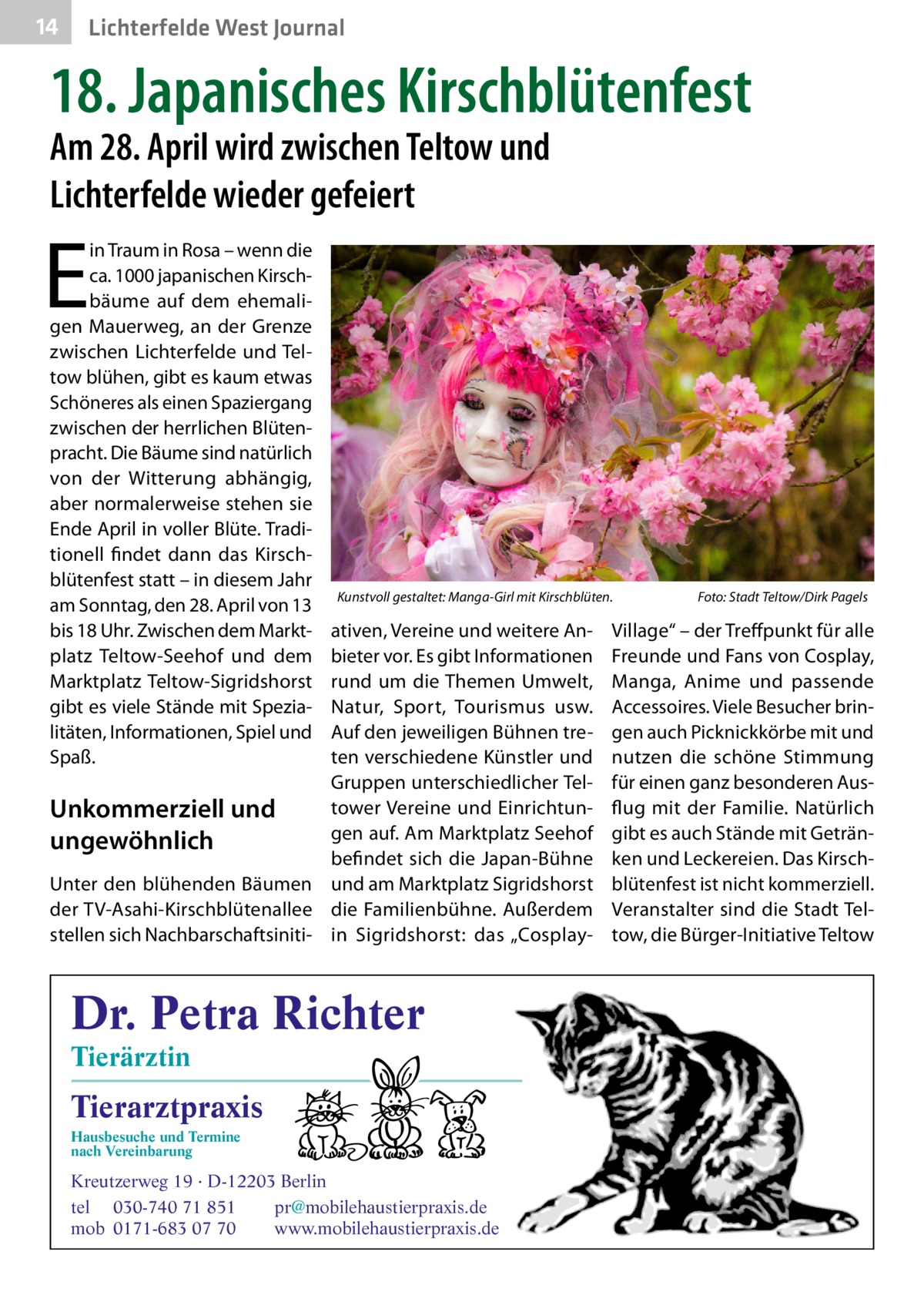 14  Lichterfelde West Journal  18. Japanisches Kirschblütenfest Am 28. April wird zwischen Teltow und Lichterfelde wieder gefeiert  E  in Traum in Rosa – wenn die ca. 1000 japanischen Kirschbäume auf dem ehemaligen Mauerweg, an der Grenze zwischen Lichterfelde und Teltow blühen, gibt es kaum etwas Schöneres als einen Spaziergang zwischen der herrlichen Blütenpracht. Die Bäume sind natürlich von der Witterung abhängig, aber normalerweise stehen sie Ende April in voller Blüte. Traditionell findet dann das Kirschblütenfest statt – in diesem Jahr am Sonntag, den 28. April von 13 bis 18 Uhr. Zwischen dem Marktplatz Teltow-Seehof und dem Marktplatz Teltow-Sigridshorst gibt es viele Stände mit Spezialitäten, Informationen, Spiel und Spaß.  Kunstvoll gestaltet: Manga-Girl mit Kirschblüten.�  ativen, Vereine und weitere Anbieter vor. Es gibt Informationen rund um die Themen Umwelt, Natur, Sport, Tourismus usw. Auf den jeweiligen Bühnen treten verschiedene Künstler und Gruppen unterschiedlicher Teltower Vereine und EinrichtunUnkommerziell und gen auf. Am Marktplatz Seehof ungewöhnlich befindet sich die Japan-Bühne Unter den blühenden Bäumen und am Marktplatz Sigridshorst der TV-Asahi-Kirschblütenallee die Familienbühne. Außerdem stellen sich Nachbarschaftsiniti- in Sigridshorst: das „Cosplay Dr. Petra Richter Tierärztin  Tierarztpraxis Hausbesuche und Termine nach Vereinbarung  ���  Kreutzerweg 19 · D-12203 Berlin tel 030-740 71 851 pr@mobilehaustierpraxis.de mob 0171-683 07 70 www.mobilehaustierpraxis.de  Foto: Stadt Teltow/Dirk Pagels  Village“ – der Treffpunkt für alle Freunde und Fans von Cosplay, Manga, Anime und passende Accessoires. Viele Besucher bringen auch Picknickkörbe mit und nutzen die schöne Stimmung für einen ganz besonderen Ausflug mit der Familie. Natürlich gibt es auch Stände mit Getränken und Leckereien. Das Kirschblütenfest ist nicht kommerziell. Veranstalter sind die Stadt Teltow, die Bürger-Initiative Teltow