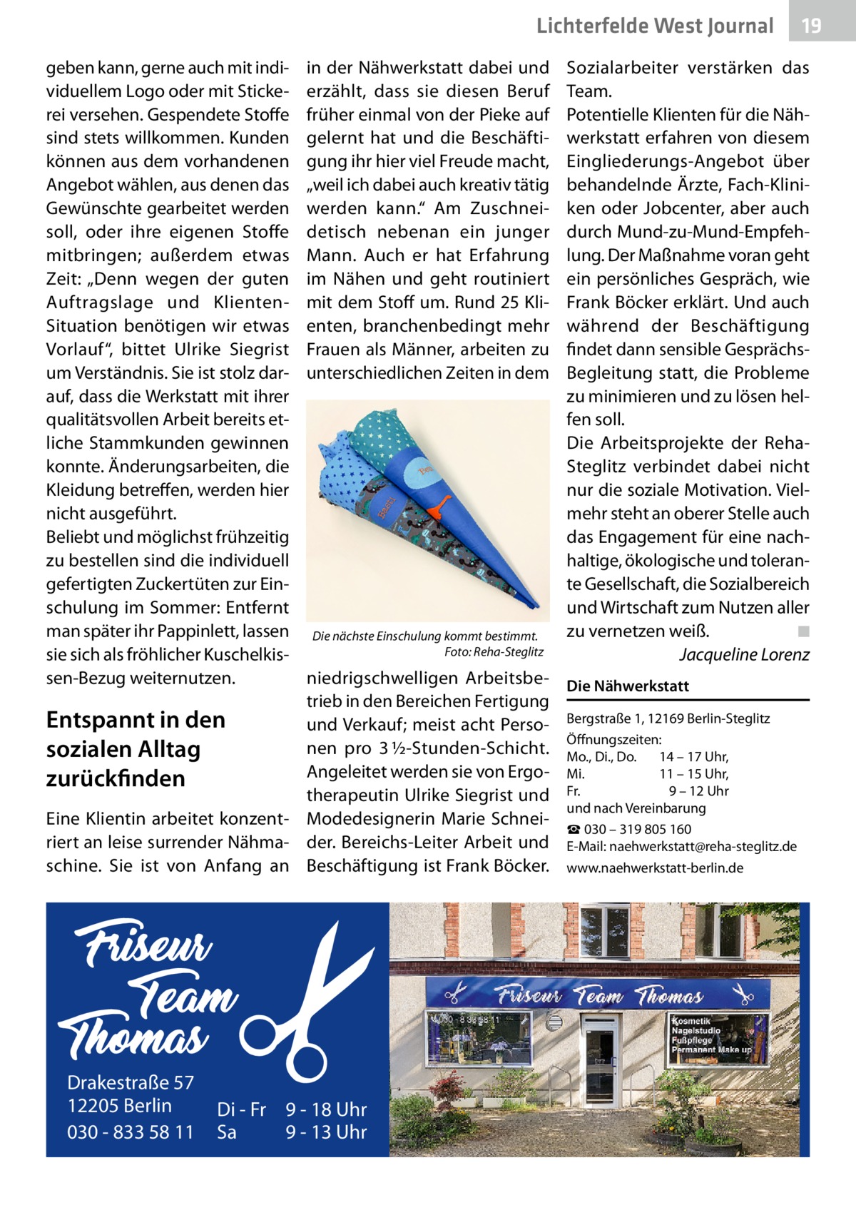 Lichterfelde West Journal geben kann, gerne auch mit individuellem Logo oder mit Stickerei versehen. Gespendete Stoffe sind stets willkommen. Kunden können aus dem vorhandenen Angebot wählen, aus denen das Gewünschte gearbeitet werden soll, oder ihre eigenen Stoffe mitbringen; außerdem etwas Zeit: „Denn wegen der guten Auftragslage und KlientenSituation benötigen wir etwas Vorlauf“, bittet Ulrike Siegrist um Verständnis. Sie ist stolz darauf, dass die Werkstatt mit ihrer qualitätsvollen Arbeit bereits etliche Stammkunden gewinnen konnte. Änderungsarbeiten, die Kleidung betreffen, werden hier nicht ausgeführt. Beliebt und möglichst frühzeitig zu bestellen sind die individuell gefertigten Zuckertüten zur Einschulung im Sommer: Entfernt man später ihr Pappinlett, lassen sie sich als fröhlicher Kuschelkissen-Bezug weiternutzen.  in der Nähwerkstatt dabei und erzählt, dass sie diesen Beruf früher einmal von der Pieke auf gelernt hat und die Beschäftigung ihr hier viel Freude macht, „weil ich dabei auch kreativ tätig werden kann.“ Am Zuschneidetisch nebenan ein junger Mann. Auch er hat Erfahrung im Nähen und geht routiniert mit dem Stoff um. Rund 25 Klienten, branchenbedingt mehr Frauen als Männer, arbeiten zu unterschiedlichen Zeiten in dem  Die nächste Einschulung kommt bestimmt. � Foto: Reha-Steglitz  Sozialarbeiter verstärken das Team. Potentielle Klienten für die Nähwerkstatt erfahren von diesem Eingliederungs-Angebot über behandelnde Ärzte, Fach-Kliniken oder Jobcenter, aber auch durch Mund-zu-Mund-Empfehlung. Der Maßnahme voran geht ein persönliches Gespräch, wie Frank Böcker erklärt. Und auch während der Beschäftigung findet dann sensible GesprächsBegleitung statt, die Probleme zu minimieren und zu lösen helfen soll. Die Arbeitsprojekte der RehaSteglitz verbindet dabei nicht nur die soziale Motivation. Vielmehr steht an oberer Stelle auch das Engagement für eine nachhaltige, ökologische und tolerante Gesellschaft, die Sozialbereich und Wirtschaft zum Nutzen aller zu vernetzen weiß.� ◾ � Jacqueline Lorenz  niedrigschwelligen Arbeitsbe- Die Nähwerkstatt trieb in den Bereichen Fertigung Entspannt in den und Verkauf; meist acht Perso- Bergstraße 1, 12169 Berlin-Steglitz Öffnungszeiten: nen pro 3 ½-Stunden-Schicht. Mo., Di., Do. 	 14 – 17 Uhr, sozialen Alltag Angeleitet werden sie von Ergo- Mi.	 11 – 15 Uhr, zurückfinden 9 – 12 Uhr therapeutin Ulrike Siegrist und Fr.	 und nach Vereinbarung Eine Klientin arbeitet konzent- Modedesignerin Marie Schnei☎ 030 – 319 805 160 riert an leise surrender Nähma- der. Bereichs-Leiter Arbeit und E-Mail: naehwerkstatt@reha-steglitz.de schine. Sie ist von Anfang an Beschäftigung ist Frank Böcker. www.naehwerkstatt-berlin.de  Drakestraße 57 12205 Berlin 030 - 833 58 11  Di - Fr 9 - 18 Uhr Sa 9 - 13 Uhr  19 19