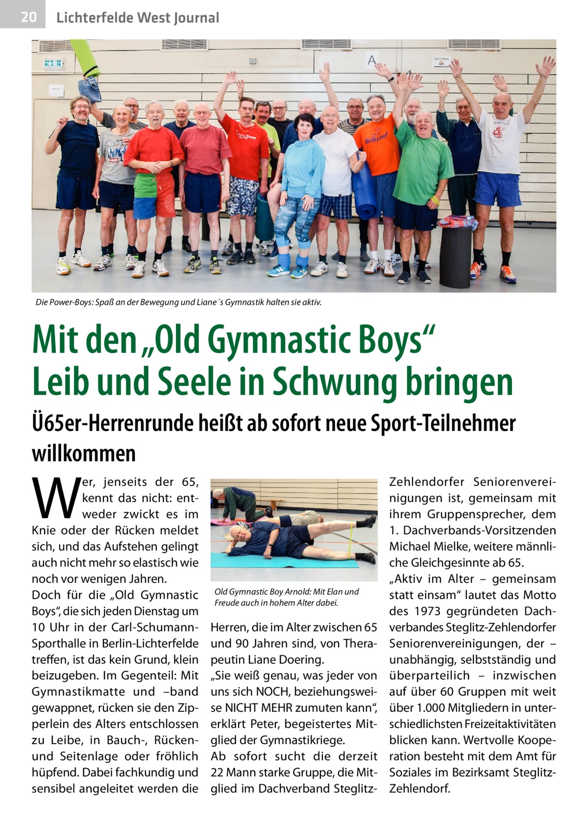 20  Lichterfelde West Journal  Die Power-Boys: Spaß an der Bewegung und Liane´s Gymnastik halten sie aktiv.  Mit den „Old Gymnastic Boys“ Leib und Seele in Schwung bringen Ü65er-Herrenrunde heißt ab sofort neue Sport-Teilnehmer willkommen  W  er, jenseits der 65, kennt das nicht: entweder zwickt es im Knie oder der Rücken meldet sich, und das Aufstehen gelingt auch nicht mehr so elastisch wie noch vor wenigen Jahren. Doch für die „Old Gymnastic Boys“, die sich jeden Dienstag um 10  Uhr in der Carl-SchumannSporthalle in Berlin-Lichterfelde treffen, ist das kein Grund, klein beizugeben. Im Gegenteil: Mit Gymnastikmatte und –band gewappnet, rücken sie den Zipperlein des Alters entschlossen zu Leibe, in Bauch-, Rückenund Seitenlage oder fröhlich hüpfend. Dabei fachkundig und sensibel angeleitet werden die  Old Gymnastic Boy Arnold: Mit Elan und Freude auch in hohem Alter dabei.  Herren, die im Alter zwischen 65 und 90 Jahren sind, von Therapeutin Liane Doering. „Sie weiß genau, was jeder von uns sich NOCH, beziehungsweise NICHT MEHR zumuten kann“, erklärt Peter, begeistertes Mitglied der Gymnastikriege. Ab sofort sucht die derzeit 22 Mann starke Gruppe, die Mitglied im Dachverband Steglitz Zehlendorfer Seniorenvereinigungen ist, gemeinsam mit ihrem Gruppensprecher, dem 1.  Dachverbands-Vorsitzenden Michael Mielke, weitere männliche Gleichgesinnte ab 65. „Aktiv im Alter – gemeinsam statt einsam“ lautet das Motto des 1973 gegründeten Dachverbandes Steglitz-Zehlendorfer Seniorenvereinigungen, der – unabhängig, selbstständig und überparteilich – inzwischen auf über 60  Gruppen mit weit über 1.000 Mitgliedern in unterschiedlichsten Freizeitaktivitäten blicken kann. Wertvolle Kooperation besteht mit dem Amt für Soziales im Bezirksamt SteglitzZehlendorf.