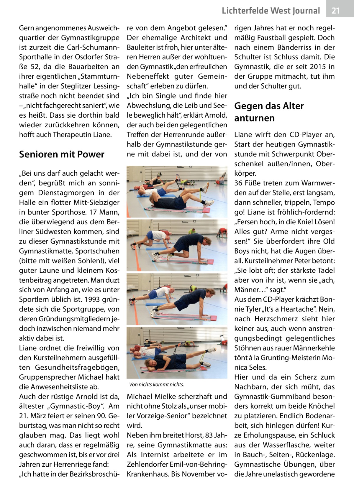 Lichterfelde West Journal Gern angenommenes Ausweichquartier der Gymnastikgruppe ist zurzeit die Carl-SchumannSporthalle in der Osdorfer Straße  52, da die Bauarbeiten an ihrer eigentlichen „Stammturnhalle“ in der Steglitzer Lessingstraße noch nicht beendet sind – „nicht fachgerecht saniert“, wie es heißt. Dass sie dorthin bald wieder zurückkehren können, hofft auch Therapeutin Liane.  Senioren mit Power „Bei uns darf auch gelacht werden“, begrüßt mich an sonnigem Dienstagmorgen in der Halle ein flotter Mitt-Siebziger in bunter Sporthose. 17 Mann, die überwiegend aus dem Berliner Südwesten kommen, sind zu dieser Gymnastikstunde mit Gymnastikmatte, Sportschuhen (bitte mit weißen Sohlen!), viel guter Laune und kleinem Kostenbeitrag angetreten. Man duzt sich von Anfang an, wie es unter Sportlern üblich ist. 1993 gründete sich die Sportgruppe, von deren Gründungsmitgliedern jedoch inzwischen niemand mehr aktiv dabei ist. Liane ordnet die freiwillig von den Kursteilnehmern ausgefüllten Gesundheitsfragebögen, Gruppensprecher Michael hakt die Anwesenheitsliste ab. Auch der rüstige Arnold ist da, ältester „Gymnastic-Boy“. Am 21. März feiert er seinen 90. Geburtstag, was man nicht so recht glauben mag. Das liegt wohl auch daran, dass er regelmäßig geschwommen ist, bis er vor drei Jahren zur Herrenriege fand: „Ich hatte in der Bezirksbroschü re von dem Angebot gelesen.“ Der ehemalige Architekt und Bauleiter ist froh, hier unter älteren Herren außer der wohltuenden Gymnastik „den erfreulichen Nebeneffekt guter Gemeinschaft“ erleben zu dürfen. „Ich bin Single und finde hier Abwechslung, die Leib und Seele beweglich hält“, erklärt Arnold, der auch bei den gelegentlichen Treffen der Herrenrunde außerhalb der Gymnastikstunde gerne mit dabei ist, und der von  Von nichts kommt nichts.  Michael Mielke scherzhaft und nicht ohne Stolz als „unser mobiler Vorzeige-Senior“ bezeichnet wird. Neben ihm breitet Horst, 83 Jahre, seine Gymnastikmatte aus: Als Internist arbeitete er im Zehlendorfer Emil-von-BehringKrankenhaus. Bis November vo 21 21  rigen Jahres hat er noch regelmäßig Faustball gespielt. Doch nach einem Bänderriss in der Schulter ist Schluss damit. Die Gymnastik, die er seit 2015 in der Gruppe mitmacht, tut ihm und der Schulter gut.  Gegen das Alter anturnen Liane wirft den CD-Player an, Start der heutigen Gymnastikstunde mit Schwerpunkt Oberschenkel außen/innen, Oberkörper. 36 Füße treten zum Warmwerden auf der Stelle, erst langsam, dann schneller, trippeln, Tempo go! Liane ist fröhlich-fordernd: „Fersen hoch, in die Knie! Lösen! Alles gut? Arme nicht vergessen!“ Sie überfordert ihre Old Boys nicht, hat die Augen überall. Kursteilnehmer Peter betont: „Sie lobt oft; der stärkste Tadel aber von ihr ist, wenn sie „ach, Männer…“ sagt.“ Aus dem CD-Player krächzt Bonnie Tyler „It‘s a Heartache“. Nein, nach Herzschmerz sieht hier keiner aus, auch wenn anstrengungsbedingt gelegentliches Stöhnen aus rauer Männerkehle tönt à la Grunting-Meisterin Monica Seles. Hier und da ein Scherz zum Nachbarn, der sich müht, das Gymnastik-Gummiband besonders korrekt um beide Knöchel zu platzieren. Endlich Bodenarbeit, sich hinlegen dürfen! Kurze Erholungspause, ein Schluck aus der Wasserflasche, weiter in Bauch-, Seiten-, Rückenlage. Gymnastische Übungen, über die Jahre unelastisch gewordene