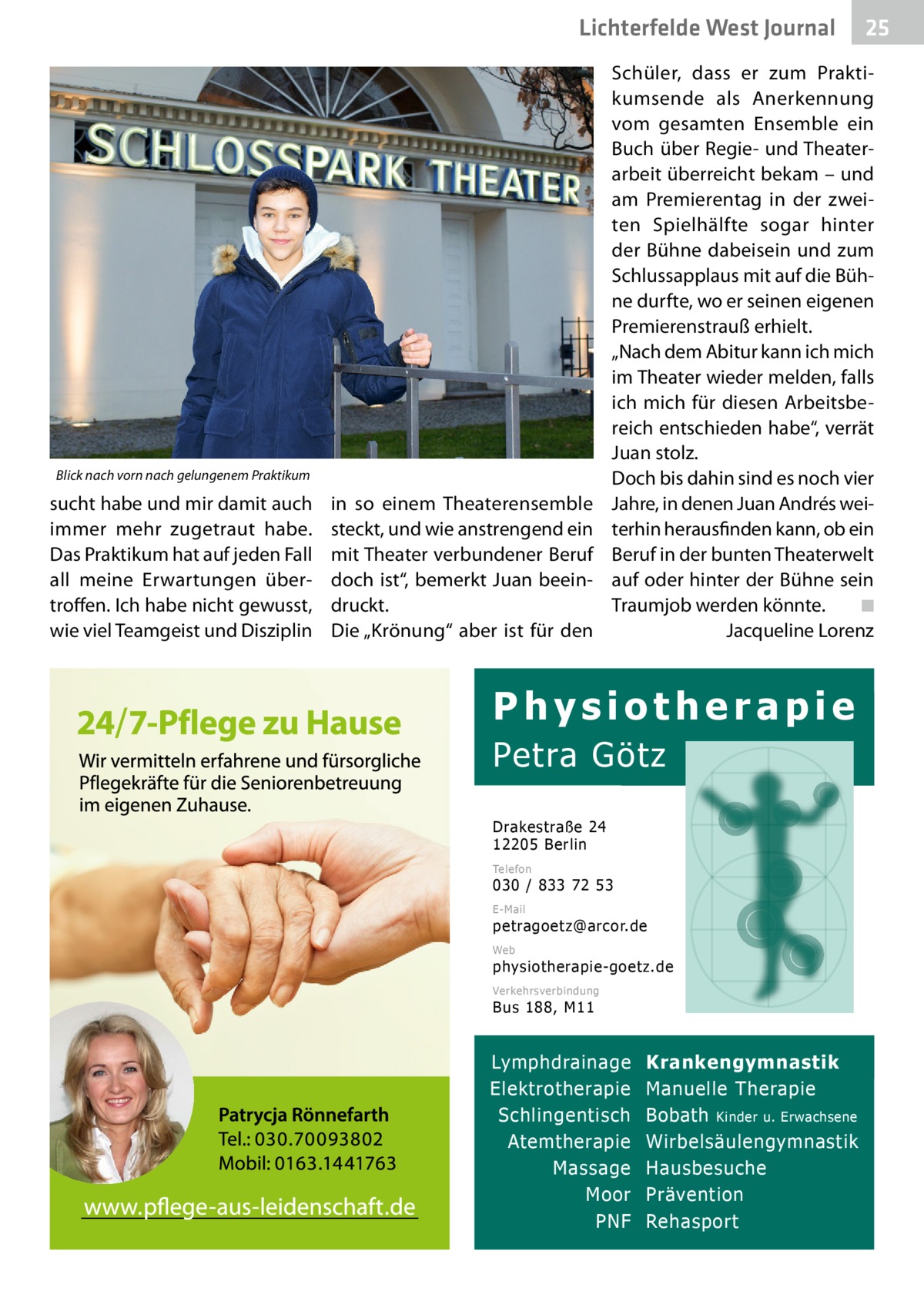 Lichterfelde West Gesundheit Journal  Blick nach vorn nach gelungenem Praktikum  sucht habe und mir damit auch immer mehr zugetraut habe. Das Praktikum hat auf jeden Fall all meine Erwartungen übertroffen. Ich habe nicht gewusst, wie viel Teamgeist und Disziplin  in so einem Theater­ensemble steckt, und wie anstrengend ein mit Theater verbundener Beruf doch ist“, bemerkt Juan beeindruckt. Die „Krönung“ aber ist für den  25 25  Schüler, dass er zum Praktikumsende als Anerkennung vom gesamten Ensemble ein Buch über Regie- und Theaterarbeit überreicht bekam – und am Premierentag in der zweiten Spielhälfte sogar hinter der Bühne dabeisein und zum Schlussapplaus mit auf die Bühne durfte, wo er seinen eigenen Premierenstrauß erhielt. „Nach dem Abitur kann ich mich im Theater wieder melden, falls ich mich für diesen Arbeitsbereich entschieden habe“, verrät Juan stolz. Doch bis dahin sind es noch vier Jahre, in denen Juan Andrés weiterhin herausfinden kann, ob ein Beruf in der bunten Theaterwelt auf oder hinter der Bühne sein Traumjob werden könnte.� ◾ � Jacqueline Lorenz  Physiotherapie Petra Götz Drakestraße 24 12205 Berlin Telefon  030 / 833 72 53 E-Mail  petragoetz@arcor.de Web  physiotherapie-goetz.de Verkehrsverbindung  Bus 188, M11  Lymphdrainage Elektrotherapie Schlingentisch Atemtherapie Massage Moor PNF  Krankengymnastik Manuelle Therapie Bobath Kinder u. Erwachsene Wirbelsäulengymnastik Hausbesuche Prävention Rehasport