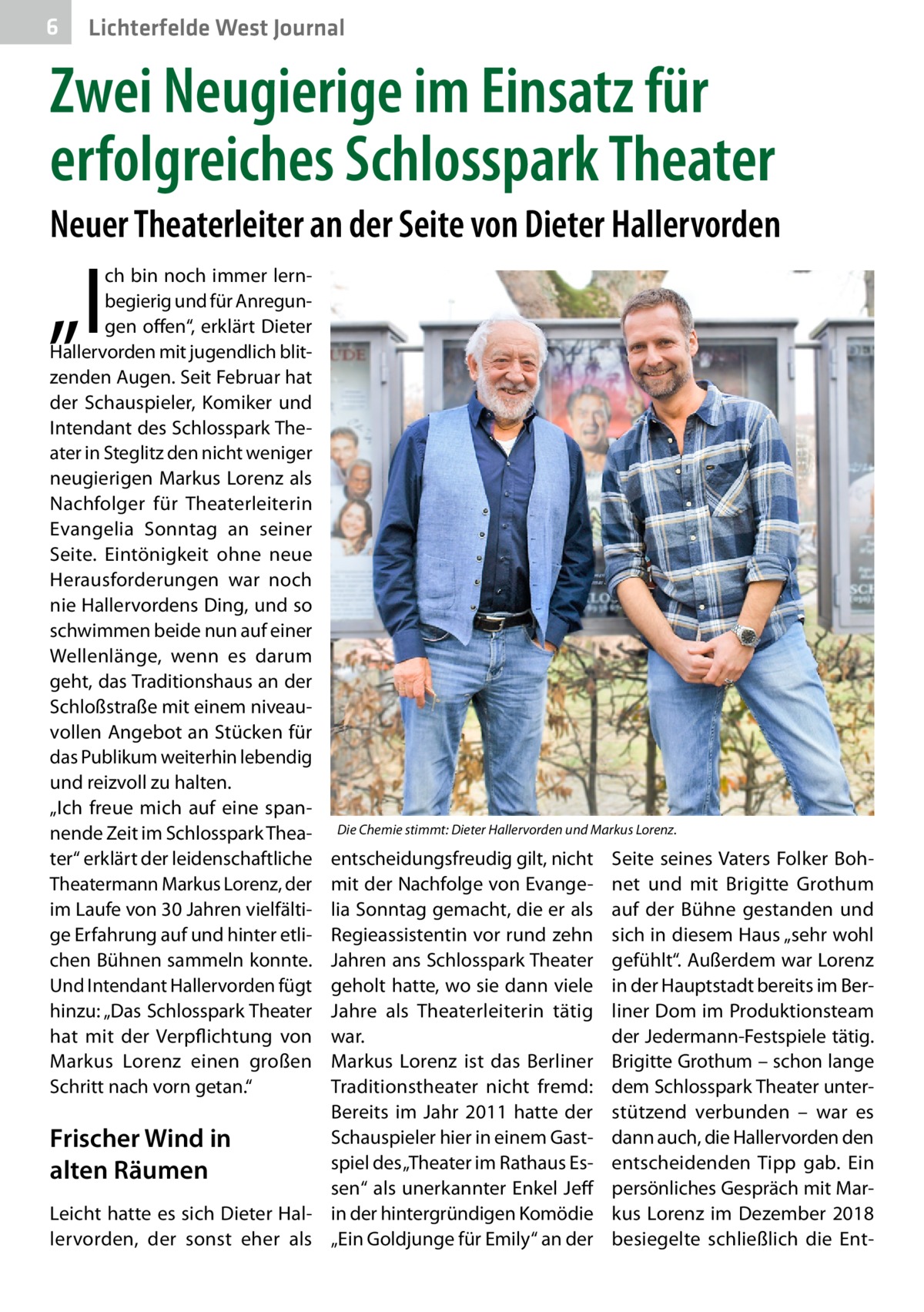 6  Lichterfelde West Journal  Zwei Neugierige im Einsatz für erfolgreiches Schlosspark Theater Neuer Theaterleiter an der Seite von Dieter Hallervorden  „I  ch bin noch immer lernbegierig und für Anregungen offen“, erklärt Dieter Hallervorden mit jugendlich blitzenden Augen. Seit Februar hat der Schauspieler, Komiker und Intendant des Schlosspark Theater in Steglitz den nicht weniger neugierigen Markus Lorenz als Nachfolger für Theaterleiterin Evangelia Sonntag an seiner Seite. Eintönigkeit ohne neue Herausforderungen war noch nie Hallervordens Ding, und so schwimmen beide nun auf einer Wellenlänge, wenn es darum geht, das Traditionshaus an der Schloßstraße mit einem niveauvollen Angebot an Stücken für das Publikum weiterhin lebendig und reizvoll zu halten. „Ich freue mich auf eine spannende Zeit im Schlosspark Theater“ erklärt der leidenschaftliche Theatermann Markus Lorenz, der im Laufe von 30 Jahren vielfältige Erfahrung auf und hinter etlichen Bühnen sammeln konnte. Und Intendant Hallervorden fügt hinzu: „Das Schlosspark Theater hat mit der Verpflichtung von Markus Lorenz einen großen Schritt nach vorn getan.“  Die Chemie stimmt: Dieter Hallervorden und Markus Lorenz.  entscheidungsfreudig gilt, nicht mit der Nachfolge von Evangelia Sonntag gemacht, die er als Regieassistentin vor rund zehn Jahren ans Schlosspark Theater geholt hatte, wo sie dann viele Jahre als Theaterleiterin tätig war. Markus Lorenz ist das Berliner Traditionstheater nicht fremd: Bereits im Jahr  2011 hatte der Schauspieler hier in einem GastFrischer Wind in spiel des „Theater im Rathaus Esalten Räumen sen“ als unerkannter Enkel Jeff Leicht hatte es sich Dieter Hal- in der hintergründigen Komödie lervorden, der sonst eher als „Ein Goldjunge für Emily“ an der  Seite seines Vaters Folker Bohnet und mit Brigitte Grothum auf der Bühne gestanden und sich in diesem Haus „sehr wohl gefühlt“. Außerdem war Lorenz in der Hauptstadt bereits im Berliner Dom im Produktionsteam der Jedermann-Festspiele tätig. Brigitte Grothum – schon lange dem Schlosspark Theater unterstützend verbunden – war es dann auch, die Hallervorden den entscheidenden Tipp gab. Ein persönliches Gespräch mit Markus Lorenz im Dezember 2018 besiegelte schließlich die En