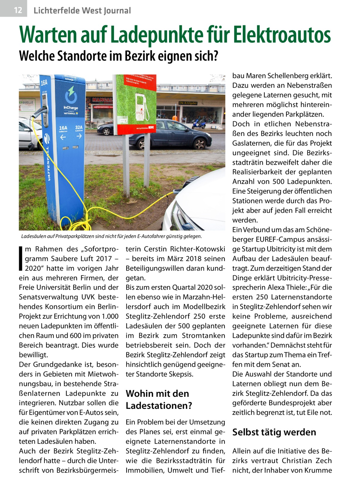 12  Lichterfelde West Journal  Warten auf Ladepunkte für Elektroautos Welche Standorte im Bezirk eignen sich?  Ladesäulen auf Privatparkplätzen sind nicht für jeden E-Autofahrer günstig gelegen.  I  m Rahmen des „Sofortprogramm Saubere Luft 2017 – 2020“ hatte im vorigen Jahr ein aus mehreren Firmen, der Freie Universität Berlin und der Senatsverwaltung UVK bestehendes Konsortium ein BerlinProjekt zur Errichtung von 1.000 neuen Ladepunkten im öffentlichen Raum und 600 im privaten Bereich beantragt. Dies wurde bewilligt. Der Grundgedanke ist, besonders in Gebieten mit Mietwohnungsbau, in bestehende Straßenlaternen Ladepunkte zu integrieren. Nutzbar sollen die für Eigentümer von E-Autos sein, die keinen direkten Zugang zu auf privaten Parkplätzen errichteten Ladesäulen haben. Auch der Bezirk Steglitz-Zehlendorf hatte – durch die Unterschrift von Bezirksbürgermeis terin Cerstin Richter-Kotowski – bereits im März 2018 seinen Beteiligungswillen daran kundgetan. Bis zum ersten Quartal 2020 sollen ebenso wie in Marzahn-Hellersdorf auch im Modellbezirk Steglitz-Zehlendorf 250 erste Ladesäulen der 500 geplanten im Bezirk zum Stromtanken betriebsbereit sein. Doch der Bezirk Steglitz-Zehlendorf zeigt hinsichtlich genügend geeigneter Standorte Skepsis.  Wohin mit den Ladestationen?  bau Maren Schellenberg erklärt. Dazu werden an Nebenstraßen gelegene Laternen gesucht, mit mehreren möglichst hintereinander liegenden Parkplätzen. Doch in etlichen Nebenstraßen des Bezirks leuchten noch Gaslaternen, die für das Projekt ungeeignet sind. Die Bezirksstadträtin bezweifelt daher die Realisierbarkeit der geplanten Anzahl von 500  Ladepunkten. Eine Steigerung der öffentlichen Stationen werde durch das Projekt aber auf jeden Fall erreicht werden. Ein Verbund um das am Schöneberger EUREF-Campus ansässige Startup Ubitricity ist mit dem Aufbau der Ladesäulen beauftragt. Zum derzeitigen Stand der Dinge erklärt Ubitricity-Pressesprecherin Alexa Thiele: „Für die ersten 250 Laternenstandorte in Steglitz-Zehlendorf sehen wir keine Probleme, ausreichend geeignete Laternen für diese Ladepunkte sind dafür im Bezirk vorhanden.“ Demnächst steht für das Startup zum Thema ein Treffen mit dem Senat an. Die Auswahl der Standorte und Laternen obliegt nun dem Bezirk Steglitz-Zehlendorf. Da das geförderte Bundesprojekt aber zeitlich begrenzt ist, tut Eile not.  Ein Problem bei der Umsetzung des Planes sei, erst einmal ge- Selbst tätig werden eignete Laternenstandorte in Steglitz-Zehlendorf zu finden, Allein auf die Initiative des Bewie die Bezirksstadträtin für zirks vertraut Christian Zech Immobilien, Umwelt und Tief- nicht, der Inhaber von Krumme