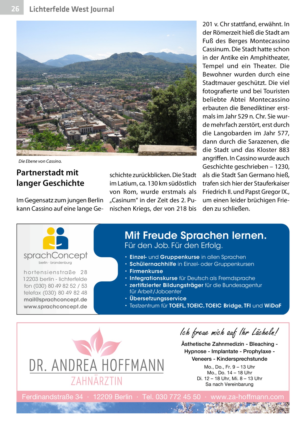 26  Lichterfelde West Journal  Die Ebene von Cassino.  Partnerstadt mit langer Geschichte  schichte zurückblicken. Die Stadt im Latium, ca. 130 km südöstlich von Rom, wurde erstmals als Im Gegensatz zum jungen Berlin „Casinum“ in der Zeit des 2. Pukann Cassino auf eine lange Ge- nischen Kriegs, der von 218 bis  201 v. Chr stattfand, erwähnt. In der Römerzeit hieß die Stadt am Fuß des Berges Montecassino Cassinum. Die Stadt hatte schon in der Antike ein Amphitheater, Tempel und ein Theater. Die Bewohner wurden durch eine Stadtmauer geschützt. Die viel fotografierte und bei Touristen beliebte Abtei Montecassino erbauten die Benediktiner erstmals im Jahr 529 n. Chr. Sie wurde mehrfach zerstört, erst durch die Langobarden im Jahr  577, dann durch die Sarazenen, die die Stadt und das Kloster 883 angriffen. In Cassino wurde auch Geschichte geschrieben – 1230, als die Stadt San Germano hieß, trafen sich hier der Stauferkaiser Friedrich II. und Papst Gregor IX., um einen leider brüchigen Frieden zu schließen.  Mit Freude Sprachen lernen. Für den Job. Für den Erfolg.  h o r te n s i e n s t ra ß e 2 8 12203 berlin - lichterfelde fon (030) 80 49 82 52 / 53 telefax (030) 80 49 82 48 mail@sprachconcept.de www.sprachconcept.de  Einzel- und Gruppenkurse in allen Sprachen Schülernachhilfe in Einzel- oder Gruppenkursen Firmenkurse Integrationskurse für Deutsch als Fremdsprache zertifizierter Bildungsträger für die Bundesagentur für Arbeit/Jobcenter • Übersetzungsservice • Testzentrum für TOEFL, TOEIC, TOEIC Bridge, TFI und WiDaF • • • • •  Ich freue mich auf Ihr Lächeln! Ästhetische Zahnmedizin - Bleaching Hypnose - Implantate - Prophylaxe Veneers - Kindersprechstunde Mo., Do., Fr. 9 – 13 Uhr Mo., Do. 14 – 18 Uhr Di. 12 – 18 Uhr, Mi. 8 – 13 Uhr Sa nach Vereinbarung  Ferdinandstraße 34 · 12209 Berlin · Tel. 030 772 45 50 · www.za-hoffmann.com