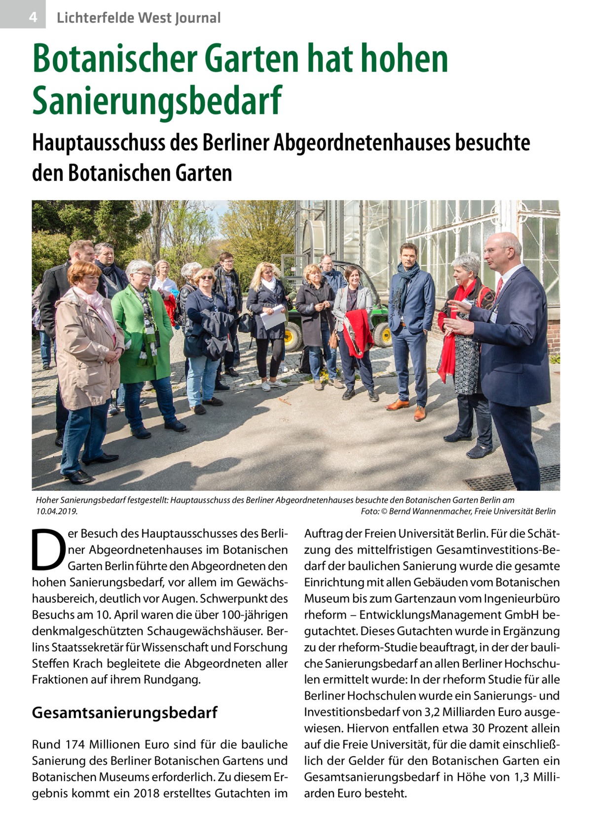 4  Lichterfelde West Journal  Botanischer Garten hat hohen Sanierungsbedarf Hauptausschuss des Berliner Abgeordnetenhauses besuchte den Botanischen Garten  Hoher Sanierungsbedarf festgestellt: Hauptausschuss des Berliner Abgeordnetenhauses besuchte den Botanischen Garten Berlin am 10.04.2019.� Foto: © Bernd Wannenmacher, Freie Universität Berlin  D  er Besuch des Hauptausschusses des Berliner Abgeordnetenhauses im Botanischen Garten Berlin führte den Abgeordneten den hohen Sanierungsbedarf, vor allem im Gewächshausbereich, deutlich vor Augen. Schwerpunkt des Besuchs am 10. April waren die über 100-jährigen denkmalgeschützten Schaugewächshäuser. Berlins Staatssekretär für Wissenschaft und Forschung Steffen Krach begleitete die Abgeordneten aller Fraktionen auf ihrem Rundgang.  Gesamtsanierungs­bedarf Rund 174  Millionen Euro sind für die bauliche Sanierung des Berliner Botanischen Gartens und Botanischen Museums erforderlich. Zu diesem Ergebnis kommt ein 2018 erstelltes Gutachten im  Auftrag der Freien Universität Berlin. Für die Schätzung des mittelfristigen Gesamtinvestitions-Bedarf der baulichen Sanierung wurde die gesamte Einrichtung mit allen Gebäuden vom Botanischen Museum bis zum Gartenzaun vom Ingenieurbüro rheform – EntwicklungsManagement GmbH begutachtet. Dieses Gutachten wurde in Ergänzung zu der rheform-Studie beauftragt, in der der bauliche Sanierungsbedarf an allen Berliner Hochschulen ermittelt wurde: In der rheform Studie für alle Berliner Hochschulen wurde ein Sanierungs- und Investitionsbedarf von 3,2 Milliarden Euro ausgewiesen. Hiervon entfallen etwa 30 Prozent allein auf die Freie Universität, für die damit einschließlich der Gelder für den Botanischen Garten ein Gesamtsanierungsbedarf in Höhe von 1,3 Milliarden Euro besteht.