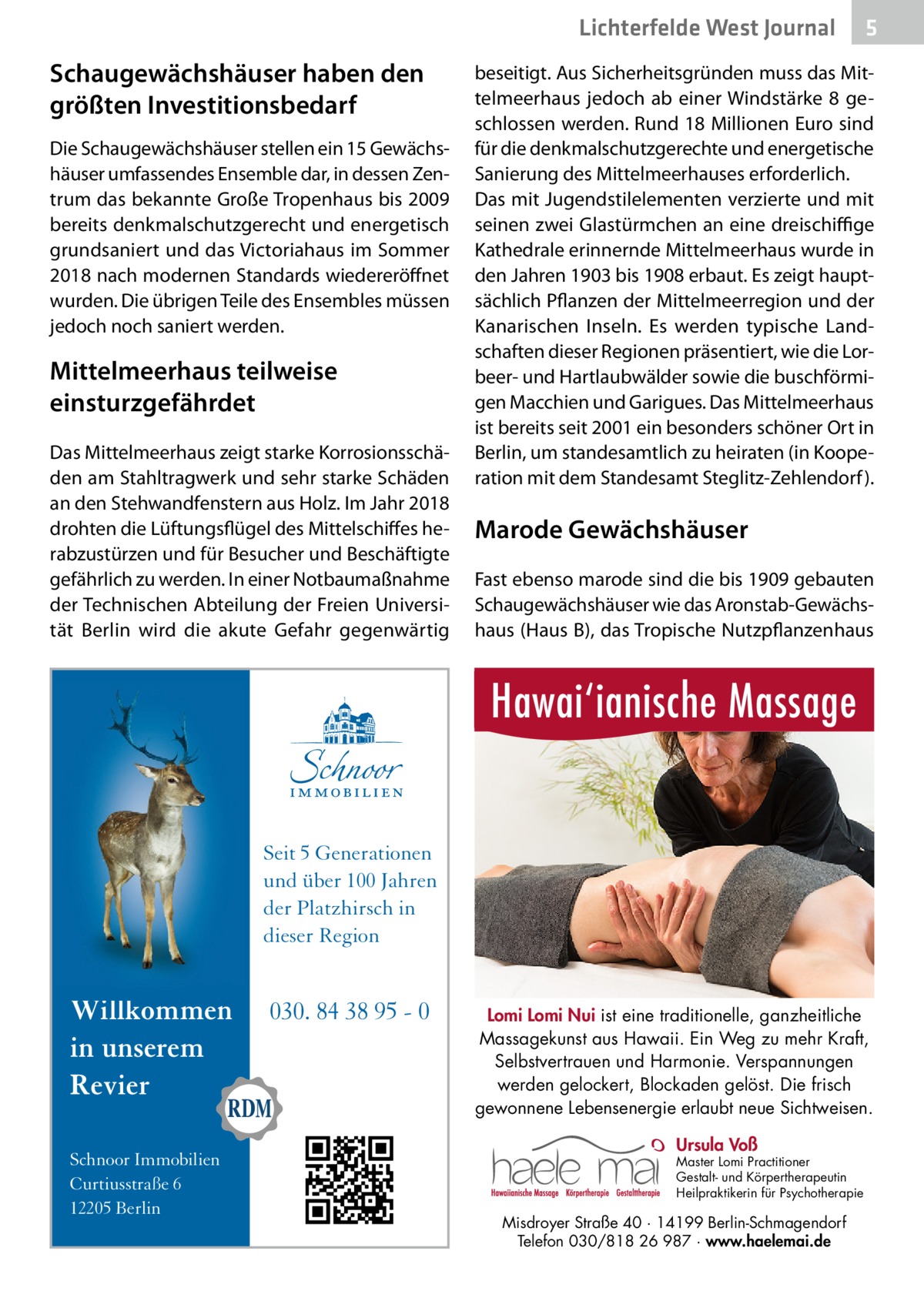 Lichterfelde West Journal  Schaugewächshäuser haben den größten Investitionsbedarf Die Schaugewächshäuser stellen ein 15 Gewächshäuser umfassendes Ensemble dar, in dessen Zentrum das bekannte Große Tropenhaus bis 2009 bereits denkmalschutzgerecht und energetisch grundsaniert und das Victoriahaus im Sommer 2018 nach modernen Standards wiedereröffnet wurden. Die übrigen Teile des Ensembles müssen jedoch noch saniert werden.  Mittelmeerhaus teilweise einsturzgefährdet Das Mittelmeerhaus zeigt starke Korrosionsschäden am Stahltragwerk und sehr starke Schäden an den Stehwandfenstern aus Holz. Im Jahr 2018 drohten die Lüftungsflügel des Mittelschiffes herabzustürzen und für Besucher und Beschäftigte gefährlich zu werden. In einer Notbaumaßnahme der Technischen Abteilung der Freien Universität Berlin wird die akute Gefahr gegenwärtig  5  beseitigt. Aus Sicherheitsgründen muss das Mittelmeerhaus jedoch ab einer Windstärke 8 geschlossen werden. Rund 18 Millionen Euro sind für die denkmalschutzgerechte und energetische Sanierung des Mittelmeerhauses erforderlich. Das mit Jugendstilelementen verzierte und mit seinen zwei Glastürmchen an eine dreischiffige Kathedrale erinnernde Mittelmeerhaus wurde in den Jahren 1903 bis 1908 erbaut. Es zeigt hauptsächlich Pflanzen der Mittelmeerregion und der Kanarischen Inseln. Es werden typische Landschaften dieser Regionen präsentiert, wie die Lorbeer- und Hartlaubwälder sowie die buschförmigen Macchien und Garigues. Das Mittelmeerhaus ist bereits seit 2001 ein besonders schöner Ort in Berlin, um standesamtlich zu heiraten (in Kooperation mit dem Standesamt Steglitz-Zehlendorf ).  Marode Gewächshäuser Fast ebenso marode sind die bis 1909 gebauten Schaugewächshäuser wie das Aronstab-Gewächshaus (Haus B), das Tropische Nutzpflanzenhaus  Hawai‘ianische Massage Seit 5 Generationen und über 100 Jahren der Platzhirsch in dieser Region  Willkommen in unserem Revier Schnoor Immobilien Curtiusstraße 6 12205 Berlin  030. 84 38 95 - 0  Lomi Lomi Nui ist eine traditionelle, ganzheitliche Massagekunst aus Hawaii. Ein Weg zu mehr Kraft, Selbstvertrauen und Harmonie. Verspannungen werden gelockert, Blockaden gelöst. Die frisch gewonnene Lebensenergie erlaubt neue Sichtweisen. Ursula Voß  Master Lomi Practitioner Gestalt- und Körpertherapeutin Heilpraktikerin für Psychotherapie  Misdroyer Straße 40 · 14199 Berlin-Schmagendorf Telefon 030/818 26 987 · www.haelemai.de