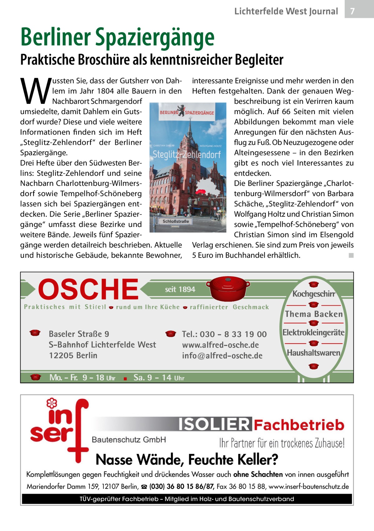 Lichterfelde West Journal  7 7  Berliner Spaziergänge  Praktische Broschüre als kenntnisreicher Begleiter  W  ussten Sie, dass der Gutsherr von Dahlem im Jahr 1804 alle Bauern in den Nachbarort Schmargendorf umsiedelte, damit Dahlem ein Gutsdorf wurde? Diese und viele weitere Informationen finden sich im Heft „Steglitz-Zehlendorf“ der Berliner Spaziergänge. Drei Hefte über den Südwesten Berlins: Steglitz-Zehlendorf und seine Nachbarn Charlottenburg-Wilmersdorf sowie Tempelhof-Schöneberg lassen sich bei Spaziergängen entdecken. Die Serie „Berliner Spaziergänge“ umfasst diese Bezirke und weitere Bände. Jeweils fünf Spaziergänge werden detailreich beschrieben. Aktuelle und historische Gebäude, bekannte Bewohner,  Baseler Straße 9 S-Bahnhof Lichterfelde West 12205 Berlin  interessante Ereignisse und mehr werden in den Heften festgehalten. Dank der genauen Wegbeschreibung ist ein Verirren kaum möglich. Auf 66  Seiten mit vielen Abbildungen bekommt man viele Anregungen für den nächsten Ausflug zu Fuß. Ob Neuzugezogene oder Alteingesessene – in den Bezirken gibt es noch viel Interessantes zu entdecken. Die Berliner Spaziergänge „Charlottenburg-Wilmersdorf“ von Barbara Schäche, „Steglitz-Zehlendorf“ von Wolfgang Holtz und Christian Simon sowie „Tempelhof-Schöneberg“ von Christian Simon sind im Elsengold Verlag erschienen. Sie sind zum Preis von jeweils 5 Euro im Buchhandel erhältlich. � ◾  Tel.: 030 - 8 33 19 00 www.alfred-osche.de info@alfred-osche.de  Nasse Wände, Feuchte Keller? Komplettlösungen gegen Feuchtigkeit und drückendes Wasser auch ohne Schachten von innen ausgeführt Mariendorfer Damm 159, 12107 Berlin, ☎ (030) 36 80 15 86/87, Fax 36 80 15 88, www.inserf-bautenschutz.de TÜV-geprüfter Fachbetrieb – Mitglied im Holz- und Bautenschutzverband