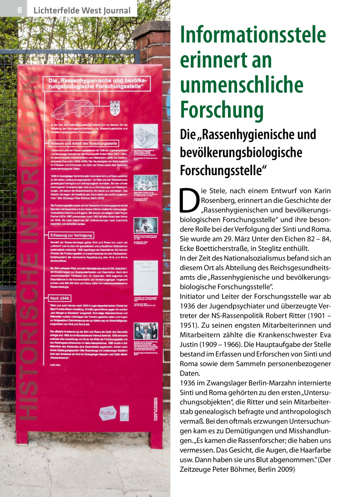 8  Lichterfelde West Journal  Informationsstele erinnert an unmenschliche Forschung Die „Rassenhygienische und bevölkerungsbiologische Forschungsstelle“  D  ie Stele, nach einem Entwurf von Karin Rosenberg, erinnert an die Geschichte der „Rassenhygienischen und bevölkerungsbiologischen Forschungsstelle“ und ihre besondere Rolle bei der Verfolgung der Sinti und Roma. Sie wurde am 29. März Unter den Eichen 82 – 84, Ecke Boetticherstraße, in Steglitz enthüllt. In der Zeit des Nationalsozialismus befand sich an diesem Ort als Abteilung des Reichsgesundheitsamts die „Rassenhygienische und bevölkerungsbiologische Forschungsstelle“. Initiator und Leiter der Forschungsstelle war ab 1936 der Jugendpsychiater und überzeugte Vertreter der NS-Rassenpolitik Robert Ritter (1901 – 1951). Zu seinen engsten Mitarbeiterinnen und Mitarbeitern zählte die Krankenschwester Eva Justin (1909 – 1966). Die Hauptaufgabe der Stelle bestand im Erfassen und Erforschen von Sinti und Roma sowie dem Sammeln personenbezogener Daten. 1936 im Zwangslager Berlin-Marzahn internierte Sinti und Roma gehörten zu den ersten „Untersuchungsobjekten“, die Ritter und sein Mitarbeiterstab genealogisch befragte und anthropologisch vermaß. Bei den oftmals erzwungen Untersuchungen kam es zu Demütigungen und Misshandlungen. „Es kamen die Rassenforscher; die haben uns vermessen. Das Gesicht, die Augen, die Haarfarbe usw. Dann haben sie uns Blut abgenommen.” (Der Zeitzeuge Peter Böhmer, Berlin 2009)