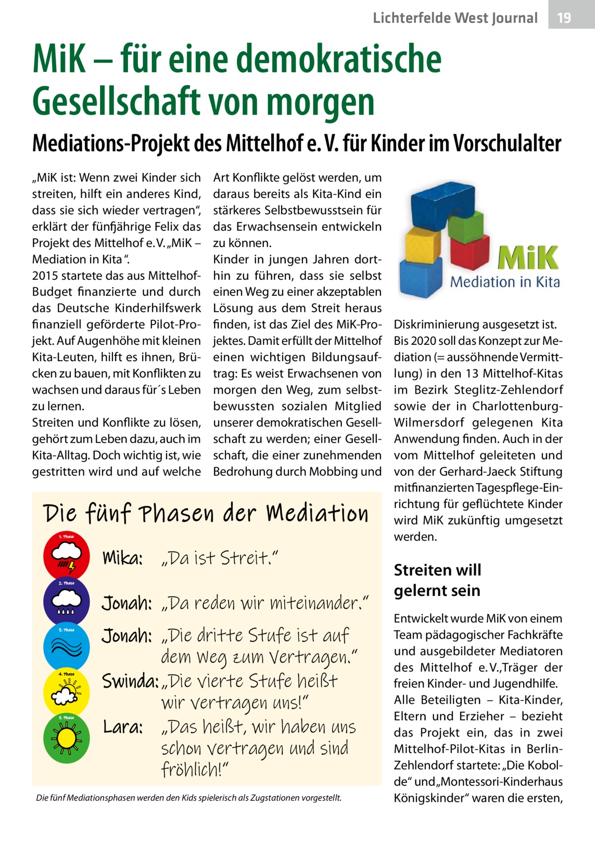 Lichterfelde West Journal  19 19  MiK – für eine demokratische Gesellschaft von morgen Mediations-Projekt des Mittelhof e. V. für Kinder im Vorschulalter „MiK ist: Wenn zwei Kinder sich streiten, hilft ein anderes Kind, dass sie sich wieder vertragen“, erklärt der fünfjährige Felix das Projekt des Mittelhof e. V. „MiK – Mediation in Kita “. 2015 startete das aus MittelhofBudget finanzierte und durch das Deutsche Kinderhilfswerk finanziell geförderte Pilot-Projekt. Auf Augenhöhe mit kleinen Kita-Leuten, hilft es ihnen, Brücken zu bauen, mit Konflikten zu wachsen und daraus für´s Leben zu lernen. Streiten und Konflikte zu lösen, gehört zum Leben dazu, auch im Kita-Alltag. Doch wichtig ist, wie gestritten wird und auf welche  Art Konflikte gelöst werden, um daraus bereits als Kita-Kind ein stärkeres Selbstbewusstsein für das Erwachsensein entwickeln zu können. Kinder in jungen Jahren dorthin zu führen, dass sie selbst einen Weg zu einer akzeptablen Lösung aus dem Streit heraus finden, ist das Ziel des MiK-Projektes. Damit erfüllt der Mittelhof einen wichtigen Bildungsauftrag: Es weist Erwachsenen von morgen den Weg, zum selbstbewussten sozialen Mitglied unserer demokratischen Gesellschaft zu werden; einer Gesellschaft, die einer zunehmenden Bedrohung durch Mobbing und  Die fünf Phasen der Mediation 1. Phase  Mika: „Da ist Streit.“ 2. Phase  Jonah: „Da reden wir miteinander.“ 3. Phase  4. Phase  5. Phase  Jonah: „Die dritte Stufe ist auf dem Weg zum Vertragen.“ Swinda: „Die vierte Stufe heißt wir vertragen uns!“ Lara: „Das heißt, wir haben uns schon vertragen und sind fröhlich!“  Die fünf Mediationsphasen werden den Kids spielerisch als Zugstationen vorgestellt.  Diskriminierung ausgesetzt ist. Bis 2020 soll das Konzept zur Mediation (= aussöhnende Vermittlung) in den 13 Mittelhof-Kitas im Bezirk Steglitz-Zehlendorf sowie der in CharlottenburgWilmersdorf gelegenen Kita Anwendung finden. Auch in der vom Mittelhof geleiteten und von der Gerhard-Jaeck Stiftung mitfinanzierten Tagespflege-Einrichtung für geflüchtete Kinder wird MiK zukünftig umgesetzt werden.  Streiten will gelernt sein Entwickelt wurde MiK von einem Team pädagogischer Fachkräfte und ausgebildeter Mediatoren des Mittelhof e. V.,Träger der freien Kinder- und Jugendhilfe. Alle Beteiligten – Kita-Kinder, Eltern und Erzieher – bezieht das Projekt ein, das in zwei Mittelhof-Pilot-Kitas in BerlinZehlendorf startete: „Die Kobolde“ und „Montessori-Kinderhaus Königskinder“ waren die ersten,